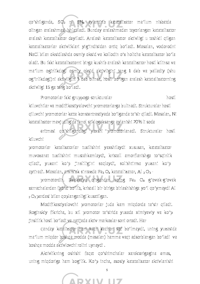 qo’shilganda, SO 2 ni SN 4 aylantirib katatalizator ma’lum nisbatda olingan aralashmasi ishlatiladi. Bunday aralashmadan tayorlangan katatalizator aralash katatalizator deyiladi. Aralash katatalizator aktivligi u tashkil qilgan katatalizatorlar aktivliklari yig’indisidan ortiq bo’ladi. Masalan, vodorodni NaCl bilan oksidlashda osmiy oksid va kollodin o’z holicha katatalizator bo’la oladi. Bu ikki katatalizatorni birga kushib aralash katatalizator hosil kilinsa va ma’lum ogirlikdagi osmiy oksid aktivligini teng 1 deb va palladiy (shu og’irlikdagi)ni aktivligini 3 deb olinsa, hosil bo’lgan aralash katatalizatorning aktivligi 15 ga teng bo’ladi. Promotorlar ikki gruppaga-strukturalar hosil kiluvchilar va modifikastiyalovchi promotorlarga bulinadi. Strukturalar hosil qiluvchi promotorlar katta konstentrastiyada bo’lganda ta’sir qiladi. Masalan, Ni katatalizator mavjudligida fenol stiklogeksanga aylanishi 20% li soda eritmasi qo’shilgandagi yaxshi promotorlanadi. Strukturalar hosil kiluvchi promotorlar katalizatorlar tuzilishini yaxshilaydi xususan, katatalizator muvozanat tuzilishini mustahkamlaydi, kristall amorflanishga to’sqinlik qiladi, yuzani ko’p jinsliligini saqlaydi, solishtirma yuzani ko’p aytiradi. Masalan, ammiak sintezda Fe 3 O 4 katatalizator, Al 2 O 3 - promotordir. Reakstiya o’tgandan so’ng Fe 3 O 4 g’ovak-g’ovak zarrachalardan iborat bo’lib, kristall bir-biriga birlashishiga yo’l qo’ymaydi Al 2 O 3 pardasi bilan qoplanganligi kuzatilgan. Modifikastiyalovchi promotorlar juda kam miqdorda ta’sir qiladi. Roginskiy fikricha, bu xil promotor ta’sirida yuzada ximiyaviy va ko’p jinslilik hosil bo’ladi va natijada aktiv markazlar soni ortadi. Har qanday katalizator ham xech kachon sof bo’lmaydi, uning yuzasida ma’lum miqdor boshqa modda (masalan) hamma vaqt adsorblangan bo’ladi va boshqa modda aktivlovchi rolini uynaydi . Aktivlikning oshishi faqat qo’shimchalar xarakterigagina emas, uning miqdoriga ham bog’lik. Ko’p incha, asosiy katatalizator aktivlanishi 5 