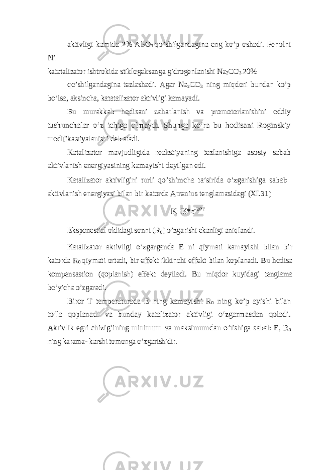 aktivligi kamida 2% Al 2 O 3 qo’shilgandagina eng ko’p oshadi. Fenolni Ni katatalizator ishtrokida stiklogeksanga gidrogenlanishi Na 2 CO 3 20% qo’shilgandagina tezlashadi. Agar Na 2 CO 3 ning miqdori bundan ko’p bo’lsa, aksincha, katatalizator aktivligi kamayadi. Bu murakkab hodisani zaharlanish va promotorlanishini oddiytushunchalar o’z ichiga olmaydi. Shunga ko’ra bu hodisani Roginskiy modifikastiyalanishi deb atadi. Katalizator mavjudligida reakstiyaning tezlanishiga asosiy sabab aktivlanish energiyasining kamayishi deyilgan edi. Katalizator aktivligini turli qo’shimcha ta’sirida o’zgarishiga sabab aktivlanish energiyasi bilan bir katorda Arrenius tenglamasidagi (XI.31) K=K*e -E/2T Eksponestial oldidagi sonni (R 0 ) o’zgarishi ekanligi aniqlandi. Katalizator aktivligi o’zgarganda E ni qiymati kamayishi bilan bir katorda R 0 qiymati ortadi, bir effekt ikkinchi effekt bilan koplanadi. Bu hodisa kompensastion (qoplanish) effekt deyiladi. Bu miqdor kuyidagi tenglama bo’yicha o’zgaradi. Biror T temperaturada E ning kamayishi R 0 ning ko’p ayishi bilan to’la qoplanadi va bunday katalizator aktivligi o’zgarmasdan qoladi. Aktivlik egri chizig’ining minimum va maksimumdan o’tishiga sabab E, R 0 ning karama- karshi tomonga o’zgarishidir. 