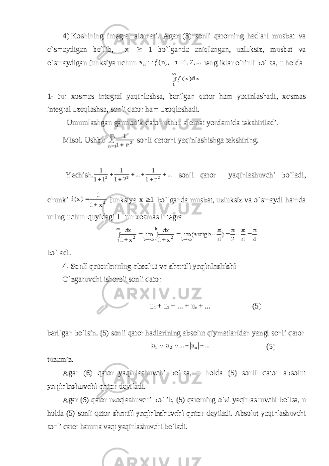 4)   Koshining integral alomati . Agar (3) sonli qatorning hadlari musbat va o ` smaydigan bo ` lib , x  1 bo ` lganda aniqlangan , uzluksiz , musbat va o ` smaydigan funksiya uchun ...,2,1 n ),n( an f   tengliklar o ` rinli bo ` lsa , u holda   1 dx)x(f 1- tur xosmas integral yaqinlashsa , berilgan qator ham yaqinlashadi , xosmas integral uzoqlashsa , sonli qator ham uzoqlashadi . Umumlashgan garmonik qator ushbu alomat yordamida tekshiriladi. Misol. Ushbu     1 n 2n 1 1 sonli qatorni yaqinlashishga tekshiring. Yechish. ... n 1 1 ... 2 1 1 1 1 1 2 2 2        sonli qator yaqinlashuvchi bo ` ladi, chunki 2x 1 1 )x(f   funksiya 1 x  bo ` lganda musbat, uzluksiz va o ` smaydi hamda uning uchun quyidagi 1- tur xosmas integral 4 4 2 )4 arctgb( lim x 1 dx lim x 1 dx b b 1 2 b 1 2               bo ` ladi . 4.   Sonli qatorlarning absolut va shartli yaqinlashishi O ` zgaruvchi ishorali sonli qator u 1 + u 2 + ... + u n + ... (5) berilgan bo ` lsin. (5) sonli qator hadlarining absolut qiymatlaridan yangi sonli qator ... u ... u u n 2 1     (6) tuzamiz. Agar (6) qator yaqinlashuvchi bo ` lsa, u holda (5) sonli qator absolut yaqinlashuvchi qator deyiladi. Agar (6) qator uzoqlashuvchi bo ` lib, (5) qatorning o ` zi yaqinlashuvchi bo ` lsa, u holda (5) sonli qator shartli yaqinlashuvchi qator deyiladi. Absolut yaqinlashuvchi sonli qator hamma vaqt yaqinlashuvchi bo ` ladi. 