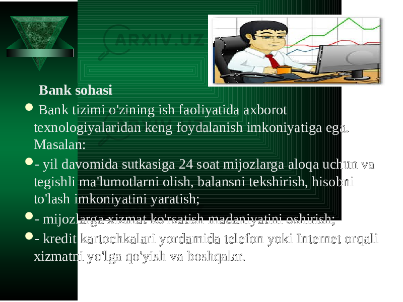  Bank sohasi    Bank tizimi o&#39;zining ish faoliyatida axborot texnologiyalaridan keng foydalanish imkoniyatiga ega. Masalan:  - yil davomida sutkasiga 24 soat mijozlarga aloqa uchun va tegishli ma&#39;lumotlarni olish, balansni tekshirish, hisobni to&#39;lash imkoniyatini yaratish;  - mijozlarga xizmat ko&#39;rsatish madaniyatini oshirish;  - kredit kartochkalari yordamida telefon yoki Internet orqali xizmatni yo&#39;lga qo&#39;yish va boshqalar. 