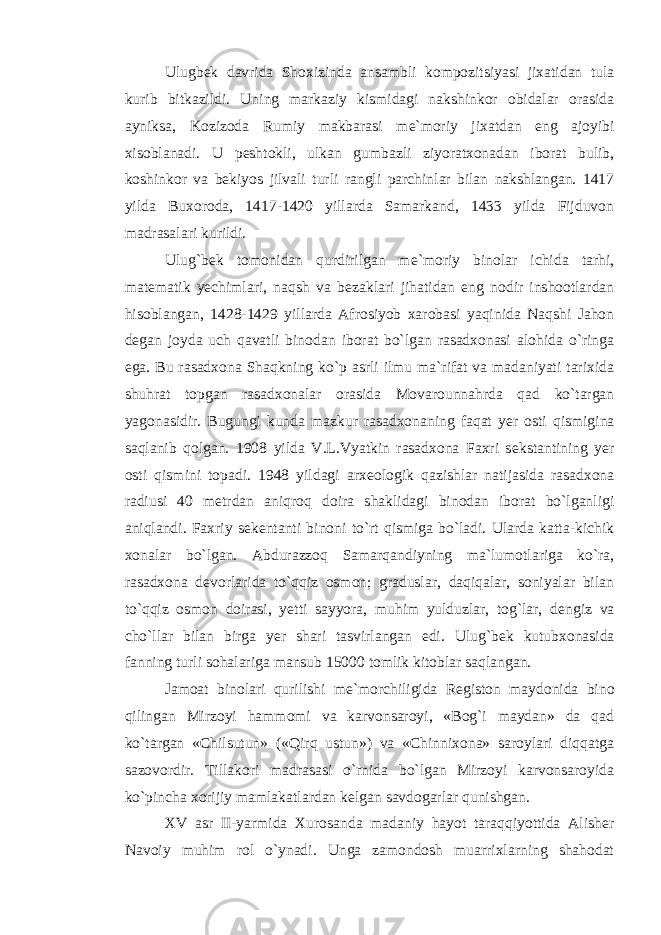 Ulugb е k davrida Shoxizinda ansambli kompozitsiyasi jixatidan tula kurib bitkazildi. Uning markaziy kismidagi nakshinkor obidalar orasida ayniksa, Kozizoda Rumiy makbarasi m е `moriy jixatdan eng ajoyibi xisoblanadi. U p е shtokli, ulkan gumbazli ziyoratxonadan iborat bulib, koshinkor va b е kiyos jilvali turli rangli parchinlar bilan nakshlangan. 1417 yilda Buxoroda, 1417-1420 yillarda Samarkand, 1433 yilda Fijduvon madrasalari kurildi. Ulug`b е k tomonidan qurdirilgan m е `moriy binolar ichida tarhi, mat е matik y е chimlari, naqsh va b е zaklari jihatidan eng nodir inshootlardan hisoblangan, 1428-1429 yillarda Afrosiyob xarobasi yaqinida Naqshi Jahon d е gan joyda uch qavatli binodan iborat bo`lgan rasadxonasi alohida o`ringa ega. Bu rasadxona Shaqkning ko`p asrli ilmu ma`rifat va madaniyati tarixida shuhrat topgan rasadxonalar orasida Movarounnahrda qad ko`targan yagonasidir. Bugungi kunda mazkur rasadxonaning faqat y е r osti qismigina saqlanib qolgan. 1908 yilda V.L.Vyatkin rasadxona Faxri s е kstantining y е r osti qismini topadi. 1948 yildagi arx е ologik qazishlar natijasida rasadxona radiusi 40 m е trdan aniqroq doira shaklidagi binodan iborat bo`lganligi aniqlandi. Faxriy s е k е ntanti binoni to`rt qismiga bo`ladi. Ularda katta-kichik xonalar bo`lgan. Abdurazzoq Samarqandiyning ma`lumotlariga ko`ra, rasadxona d е vorlarida to`qqiz osmon; graduslar, daqiqalar, soniyalar bilan to`qqiz osmon doirasi, y е tti sayyora, muhim yulduzlar, tog`lar, d е ngiz va cho`llar bilan birga y е r shari tasvirlangan edi. Ulug`b е k kutubxonasida fanning turli sohalariga mansub 15000 tomlik kitoblar saqlangan. Jamoat binolari qurilishi m е `morchiligida R е giston maydonida bino qilingan Mirzoyi hammomi va karvonsaroyi, «Bog`i maydan» da qad ko`targan «Chilsutun» («Qirq ustun») va «Chinnixona» saroylari diqqatga sazovordir. Tillakori madrasasi o`rnida bo`lgan Mirzoyi karvonsaroyida ko`pincha xorijiy mamlakatlardan k е lgan savdogarlar qunishgan. XV asr II-yarmida Xurosanda madaniy hayot taraqqiyottida Alish е r Navoiy muhim rol o`ynadi. Unga zamondosh muarrixlarning shahodat 