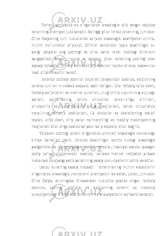 Tarixni yoritishda va o`rganishda arxeologlar olib borgan tadqiqot ishlarining ahamiyati juda kattadir. So`nggi yillar ichida jahonning, jumladan O`rta Osiyoning turli hududlarida ko`plab arxeologik kashfiyotlar qilinib, muhim ma`lumotlar to`plandi. Olimlar tomonidan topib tekshirilgan bu yangi ashyolar eng qadimgi va o`rta asrlar tarixi haqidagi bilimlarni kengaytiradi. Mazkur manba va ashyolar jahon tarixining qadimgi davr siyosiy-iqtisodiy, ijtimoiy va madaniy jarayonlari haqida to`laroq tasavvurlar hosil qilish imkonini beradi. Jahonda ibtidoiy odamlar tarqalishi jarayonidan boshlab, xalqlarning tarixida turli xil murakkab voqealar sodir bo`lgan. Ular ibtidoiy to`da davri, ibtidoiy xo`jaliklari va mehnat qurollari, urug`chilik tuzumining vujudga kelishi, x o ` j a l i k n i n g i s h l a b c h i q a r i s h s h a k l l a r i g a o ` t i l i s h i , b i n o k o r l i k v a hunarmandchilikning rivojlanishi, ishlab chiqarishda metallning ishlatila boshlanishi, ilk shaharlar va davlatlarning tashkil topishi, antik davri, o`rta asrlar me`morchiligi va moddiy madaniyatining rivojlanishi bilan birga boshqa ko`pdan- ko`p voqealar bilan bog`liq. Talabalar qadimgi tarixni o`rganishda qimmatli arxeologik manbalarga e`tibor berishlari lozim. Jahonda tekshirilgan barcha turdagi arxeologik yodgorliklar va ularda topilgan moddiy manbalar, insoniyat toshdan yasagan oddiy qo`pol cho`qmordan boshlab, uzluksiz mehnat natijasida yuksak madaniyat darajasiga yetib kelishining asosiy qonuniyatlarini ochib beradilar. Ushbu kursning asosiy maqsadi - tariximizning muhim voqealarini o`rganishda arxeologik manbalarni ahamiyatini ko`satish, jahon, jumladan O`rta Osiyo, shuningdek O`zbekiston hududida yashab o`tgan ibtidoiy odamlar, qadimgi qabilalar va xalqlarning tarixini va madaniy taraqqiyotidagi o`ziga xos tomonlari va xususiyatlarini ko`rsatib berishdir. 