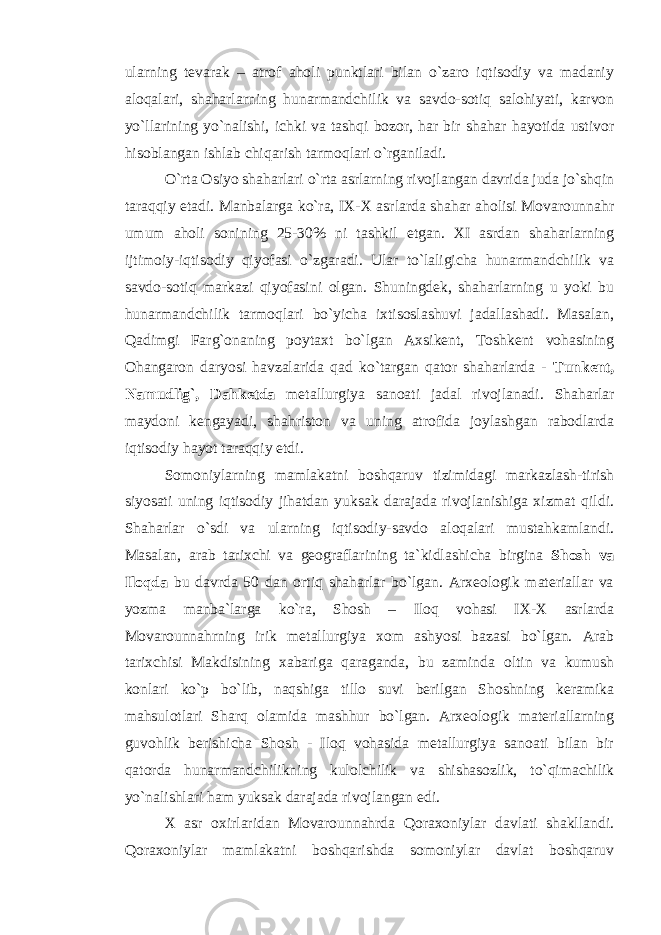 ularning tevarak – atrof aholi punktlari bilan o`zaro iqtisodiy va madaniy aloqalari, shaharlarning hunarmandchilik va savdo-sotiq salohiyati, karvon yo`llarining yo`nalishi, ichki va tashqi bozor, har bir shahar hayotida ustivor hisoblangan ishlab chiqarish tarmoqlari o`rganiladi. O`rta Osiyo shaharlari o`rta asrlarning rivojlangan davrida juda jo`shqin taraqqiy etadi. Manbalarga ko`ra, IX-X asrlarda shahar aholisi Movarounnahr umum aholi sonining 25-30% ni tashkil etgan. XI asrdan shaharlarning ijtimoiy-iqtisodiy qiyofasi o`zgaradi. Ular to`laligicha hunarmandchilik va savdo-sotiq markazi qiyofasini olgan. Shuningdek, shaharlarning u yoki bu hunarmandchilik tarmoqlari bo`yicha ixtisoslashuvi jadallashadi. Masalan, Qadimgi Farg`onaning poytaxt bo`lgan Axsikent, Toshkent vohasining Ohangaron daryosi havzalarida qad ko`targan qator shaharlarda - Tunkent, Namudlig`, Dahketda metallurgiya sanoati jadal rivojlanadi. Shaharlar maydoni kengayadi, shahriston va uning atrofida joylashgan rabodlarda iqtisodiy hayot taraqqiy etdi. Somoniylarning mamlakatni boshqaruv tizimidagi markazlash-tirish siyosati uning iqtisodiy jihatdan yuksak darajada rivojlanishiga xizmat qildi. Shaharlar o`sdi va ularning iqtisodiy-savdo aloqalari mustahkamlandi. Masalan, arab tarixchi va geograflarining ta`kidlashicha birgina Shosh va Iloqda bu davrda 50 dan ortiq shaharlar bo`lgan. Arxeologik materiallar va yozma manba`larga ko`ra, Shosh – Iloq vohasi IX-X asrlarda Movarounnahrning irik metallurgiya xom ashyosi bazasi bo`lgan. Arab tarixchisi Makdisining xabariga qaraganda, bu zaminda oltin va kumush konlari ko`p bo`lib, naqshiga tillo suvi berilgan Shoshning keramika mahsulotlari Sharq olamida mashhur bo`lgan. Arxeologik materiallarning guvohlik berishicha Shosh - Iloq vohasida metallurgiya sanoati bilan bir qatorda hunarmandchilikning kulolchilik va shishasozlik, to`qimachilik yo`nalishlari ham yuksak darajada rivojlangan edi. X asr oxirlaridan Movarounnahrda Qoraxoniylar davlati shakllandi. Qoraxoniylar mamlakatni boshqarishda somoniylar davlat boshqaruv 