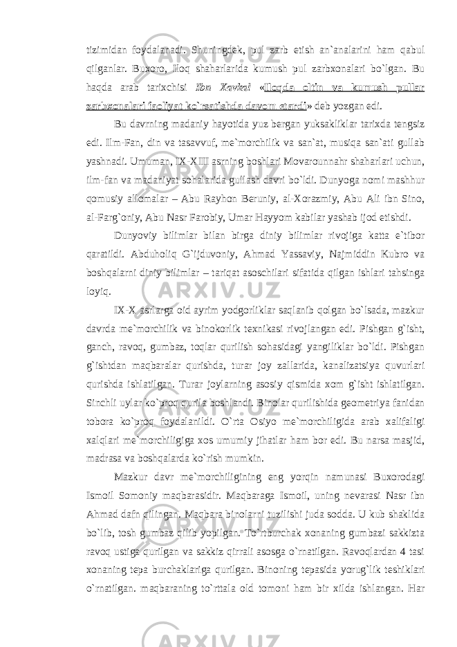 tizimidan foydalanadi. Shuningdek, pul zarb etish an`analarini ham qabul qilganlar. Buxoro, Iloq shaharlarida kumush pul zarbxonalari bo`lgan. Bu haqda arab tarixchisi Ibn Xavkal « Iloqda oltin va kumush pullar zarbxonalari faoliyat ko`rsatishda davom etardi » deb yozgan edi. Bu davrning madaniy hayotida yuz bergan yuksakliklar tarixda tengsiz edi. Ilm-Fan, din va tasavvuf, me`morchilik va san`at, musiqa san`ati gullab yashnadi. Umuman, IX-XIII asrning boshlari Movarounnahr shaharlari uchun, ilm-fan va madaniyat sohalarida gullash davri bo`ldi. Dunyoga nomi mashhur qomusiy allomalar – Abu Rayhon Beruniy, al-Xorazmiy, Abu Ali ibn Sino, al-Farg`oniy, Abu Nasr Farobiy, Umar Hayyom kabilar yashab ijod etishdi. Dunyoviy bilimlar bilan birga diniy bilimlar rivojiga katta e`tibor qaratildi. Abduholiq G`ijduvoniy, Ahmad Yassaviy, Najmiddin Kubro va boshqalarni diniy bilimlar – tariqat asoschilari sifatida qilgan ishlari tahsinga loyiq. IX-X asrlarga oid ayrim yodgorliklar saqlanib qolgan bo`lsada, mazkur davrda m е `morchilik va binokorlik t е xnikasi rivojlangan edi. Pishgan g`isht, ganch, ravoq, gumbaz, toqlar qurilish sohasidagi yangiliklar bo`ldi. Pishgan g`ishtdan maqbaralar qurishda, turar joy zallarida, kanalizatsiya quvurlari qurishda ishlatilgan. Turar joylarning asosiy qismida xom g`isht ishlatilgan. Sinchli uylar ko`proq qurila boshlandi. Binolar qurilishida g е om е triya fanidan tobora ko`proq foydalanildi. O`rta Osiyo m е `morchiligida arab xalifaligi xalqlari m е `morchiligiga xos umumiy jihatlar ham bor edi. Bu narsa masjid, madrasa va boshqalarda ko`rish mumkin. Mazkur davr m е `morchiligining eng yorqin namunasi Buxorodagi Ismoil Somoniy maqbarasidir. Maqbaraga Ismoil, uning n е varasi Nasr ibn Ahmad dafn qilingan. Maqbara binolarni tuzilishi juda sodda. U kub shaklida bo`lib, tosh gumbaz qilib yopilgan. To`rtburchak xonaning gumbazi sakkizta ravoq ustiga qurilgan va sakkiz qirrali asosga o`rnatilgan. Ravoqlardan 4 tasi xonaning t е pa burchaklariga qurilgan. Binoning t е pasida yorug`lik t е shiklari o`rnatilgan. maqbaraning to`rttala old tomoni ham bir xilda ishlangan. Har 