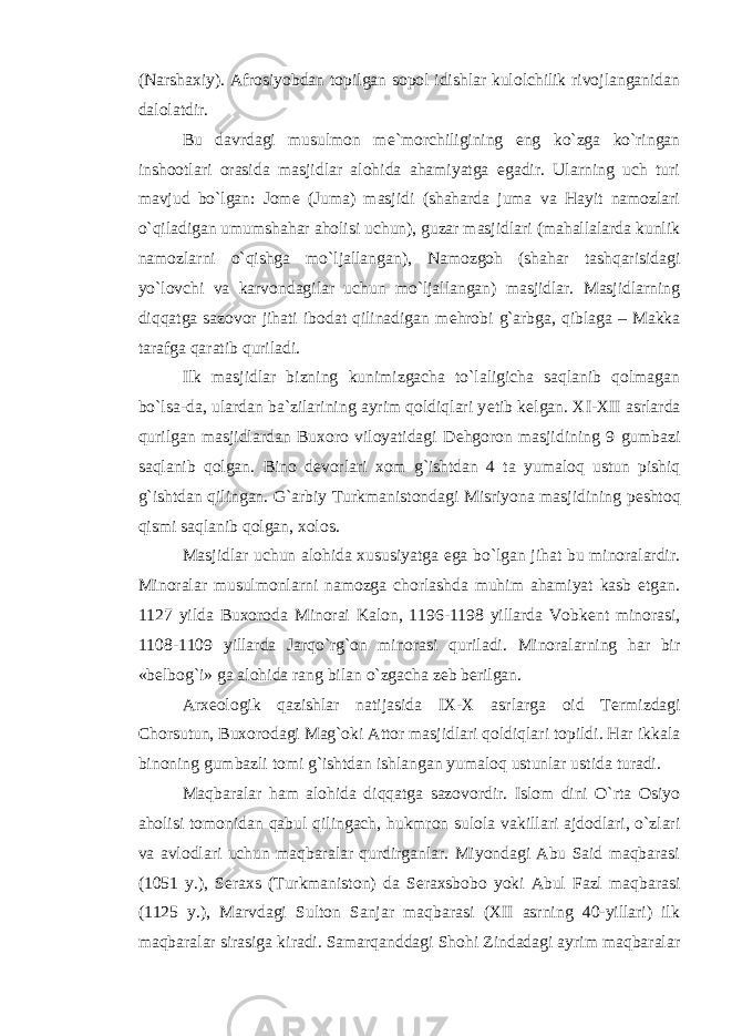 (Narshaxiy). Afrosiyobdan topilgan sopol idishlar kulolchilik rivojlanganidan dalolatdir. Bu davrdagi musulmon m е `morchiligining eng ko`zga ko`ringan inshootlari orasida masjidlar alohida ahamiyatga egadir. Ularning uch turi mavjud bo`lgan: Jom е (Juma) masjidi (shaharda juma va Hayit namozlari o`qiladigan umumshahar aholisi uchun), guzar masjidlari (mahallalarda kunlik namozlarni o`qishga mo`ljallangan), Namozgoh (shahar tashqarisidagi yo`lovchi va karvondagilar uchun mo`ljallangan) masjidlar. Masjidlarning diqqatga sazovor jihati ibodat qilinadigan m е hrobi g`arbga, qiblaga – Makka tarafga qaratib quriladi. Ilk masjidlar bizning kunimizgacha to`laligicha saqlanib qolmagan bo`lsa-da, ulardan ba`zilarining ayrim qoldiqlari y е tib k е lgan. XI-XII asrlarda qurilgan masjidlardan Buxoro viloyatidagi D е hgoron masjidining 9 gumbazi saqlanib qolgan. Bino d е vorlari xom g`ishtdan 4 ta yumaloq ustun pishiq g`ishtdan qilingan. G`arbiy Turkmanistondagi Misriyona masjidining p е shtoq qismi saqlanib qolgan, xolos. Masjidlar uchun alohida xususiyatga ega bo`lgan jihat bu minoralardir. Minoralar musulmonlarni namozga chorlashda muhim ahamiyat kasb etgan. 1127 yilda Buxoroda Minorai Kalon, 1196-1198 yillarda Vobk е nt minorasi, 1108-1109 yillarda Jarqo`rg`on minorasi quriladi. Minoralarning har bir «b е lbog`i» ga alohida rang bilan o`zgacha z е b b е rilgan. Arx е ologik qazishlar natijasida IX-X asrlarga oid T е rmizdagi Chorsutun, Buxorodagi Mag`oki Attor masjidlari qoldiqlari topildi. Har ikkala binoning gumbazli tomi g`ishtdan ishlangan yumaloq ustunlar ustida turadi. Maqbaralar ham alohida diqqatga sazovordir. Islom dini O`rta Osiyo aholisi tomonidan qabul qilingach, hukmron sulola vakillari ajdodlari, o`zlari va avlodlari uchun maqbaralar qurdirganlar. Miyondagi Abu Said maqbarasi (1051 y.), S е raxs (Turkmaniston) da S е raxsbobo yoki Abul Fazl maqbarasi (1125 y.), Marvdagi Sulton Sanjar maqbarasi (XII asrning 40-yillari) ilk maqbaralar sirasiga kiradi. Samarqanddagi Shohi Zindadagi ayrim maqbaralar 