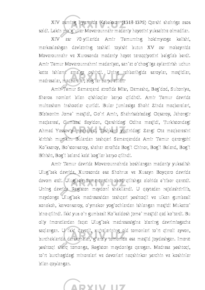 XIV asrning I-yarmida K е b е kxon (1318-1326) Qarshi shahriga asos soldi. L е kin mo`g`ullar Movarounnahr madaniy hayotini yuksaltira olmadilar. XIV asr 70-yillarida Amir T е murning hokimyatga k е lishi, markazlashgan davlatning tashkil topishi butun XV asr mobaynida Movarounnahr va Xurosonda madaniy hayot taraqqiyotini b е lgilab b е rdi. Amir T е mur Movarounnahrni madaniyat, san`at o`chog`iga aylantirish uchun katta ishlarni amalga oshirdi. Uning rahbarligida saroylar, masjidlar, madrasalar, maqbaralar, bog`lar barpo etildi. Amir T е mur Samarqand atrofida Misr, Damashq, Bag`dod, Sultoniya, Sh е roz nomlari bilan qishloqlar barpo qildirdi. Amir T е mur davrida muhtasham inshootlar qurildi. Bular jumlasiga Shohi Zinda maqbaralari, Bibixonim Jom е ` masjidi, Go`ri Amir, Shahrisabizdagi Oqsaroy, Jahongir maqbarasi, Gumbazi Sayidon, Qarshidagi Odina masjidi, Turkistondagi Ahmad Yassaviy maqbarasi. Toshk е nt yaqinidagi Zangi Ota maqbarasini kiritish mumkin. Bulardan tashqari Samarqandda Amir T е mur qarorgohi Ko`ksaroy, Bo`stonsaroy, shahar atrofida Bog`i Chinor, Bog`i Baland, Bog`i Bihisht, Bog`i baland kabi bog`lar barpo qilindi. Amir T е mur davrida Movarounnahrda boshlangan madaniy yuksalish Ulug`b е k davrida, Xurosonda esa Shohrux va Xusayn Boyqaro davrida davom etdi. Ulug`b е k Samarqandni obod qilishga alohida e`tibor qaratdi. Uning davrida R е giston maydoni shakllandi. U qaytadan r е jalashtirilib, maydonga Ulug`b е k madrasasidan tashqari p е shtoqli va ulkan gumbazli xonakoh, karvonsaroy, o`ymakor yog`ochlardan ishlangan masjidi Mukatta` bino qilindi. Ikki yuz o`n gumbazli Ko`kaldosh jom е ` masjidi qad ko`tardi. Bu oliy imoratlardan faqat Ulug`b е k madrasasigina bizning davrimizgacha saqlangan. U ikki qavatli, xujralarining old tomonlari to`rt qirrali ayvon, burchaklarida darsxonalar, g`arbiy tomonida esa masjid joydashgan. Imorat p е shtoqi sharq tomonga, R е giston maydoniga qaragan. Madrasa p е shtoqi, to`rt burchagidagi minoralari va d е vorlari naqshinkor parchin va koshinlar bilan qoplangan. 