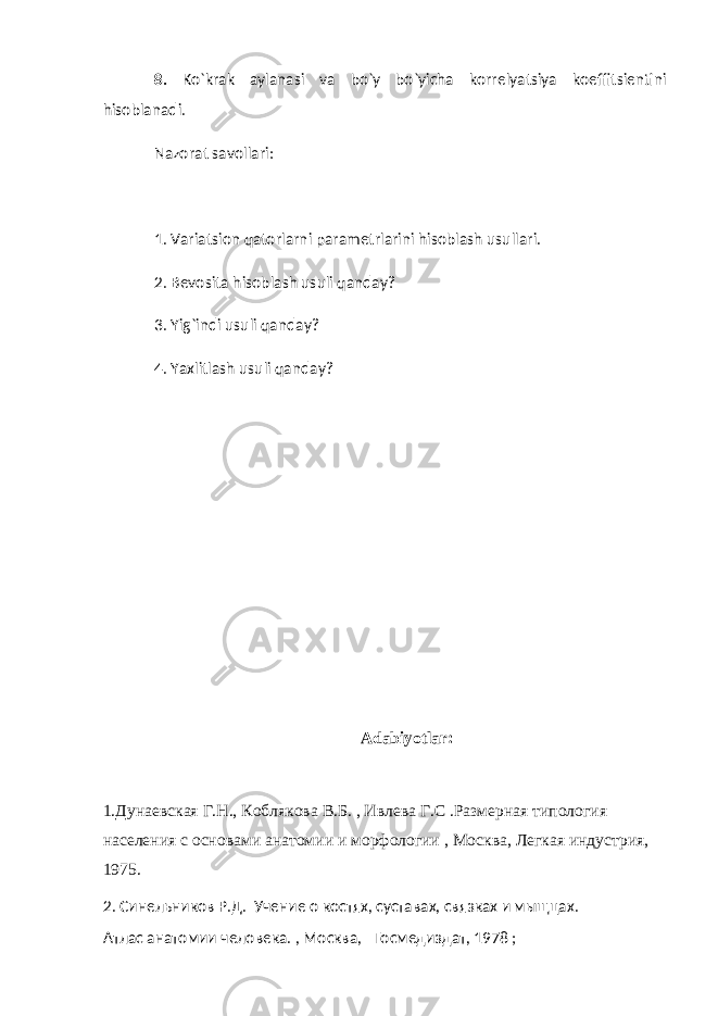 8. Ko`krak aylanasi va bo`y bo`yicha korrelyatsiya koeffitsientini hisoblanadi. Nazorat savollari: 1. Variatsion qatorlarni parametrlarini hisoblash usullari. 2. Bevosita hisoblash usuli qanday? 3. Yig`indi usuli qanday? 4. Yaxlitlash usuli qanday? Adabiyotlar: 1.Дунаевская Г.Н., Коблякова В.Б. , Ивлева Г.С .Размерная типология населения с основами анатомии и морфологии , Москва, Легкая индустрия, 1975. 2. Синельников Р.Д. Учение о костях, суставах, связках и мыщцах. Атлас анатомии человека. , Москва, Госмедиздат, 1978 ; 