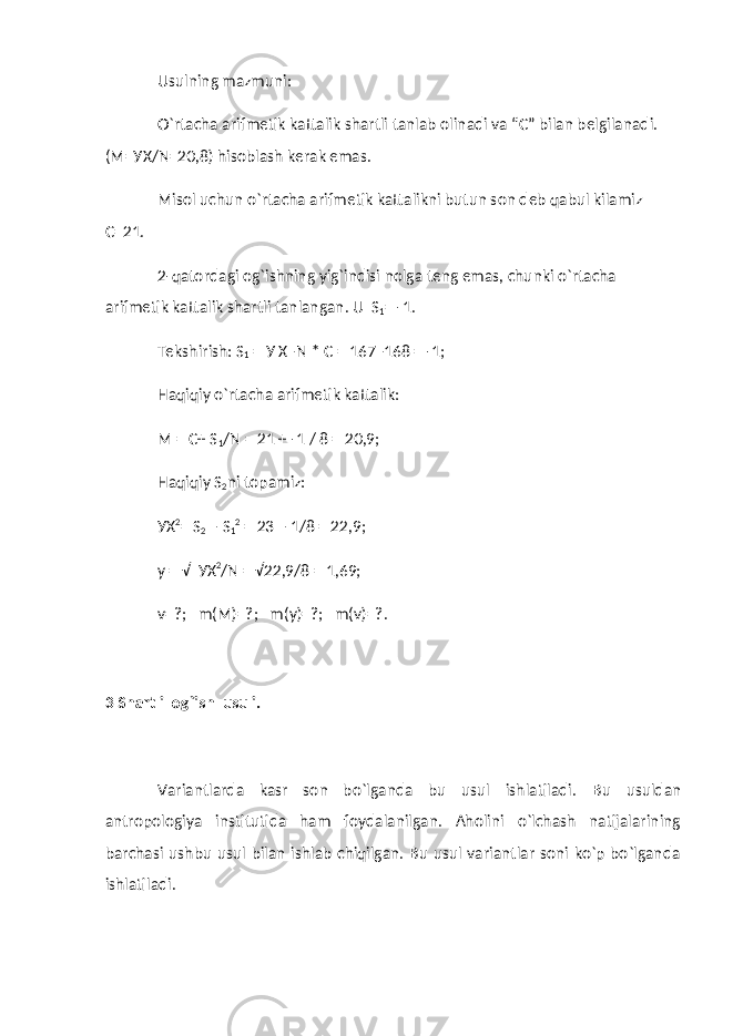 Usulning mazmuni: O`rtacha arifmetik kattalik shartli tanlab olinadi va “C” bilan belgilanadi. (M=УX/N=20,8) hisoblash kerak emas. Misol uchun o`rtacha arifmetik kattalikni butun son deb qabul kilamiz C=21. 2-qatordagi og`ishning yig`indisi nolga teng emas, chunki o`rtacha arifmetik kattalik shartli tanlangan. U S 1 = -1. Tekshirish: S 1 = У X–N * C = 167–168 = -1; Haqiqiy o`rtacha arifmetik kattalik: M = C+ S 1 /N = 21 + -1 / 8 = 20,9; Haqiqiy S 2 ni topamiz: У X 2 = S 2 – S 1 2 = 23 – 1/8 = 22,9; у = √ У X 2 /N = √22,9/8 = 1,69; v=?; m(M)=?; m( у )=?; m(v)=?. 3 Shartli og`ish usuli. Variantlarda kasr son bo`lganda bu usul ishlatiladi. Bu usuldan antropologiya institutida ham foydalanilgan. Aholini o`lchash natijalarining barchasi ushbu usul bilan ishlab chiqilgan. Bu usul variantlar soni ko`p bo`lganda ishlatiladi. 