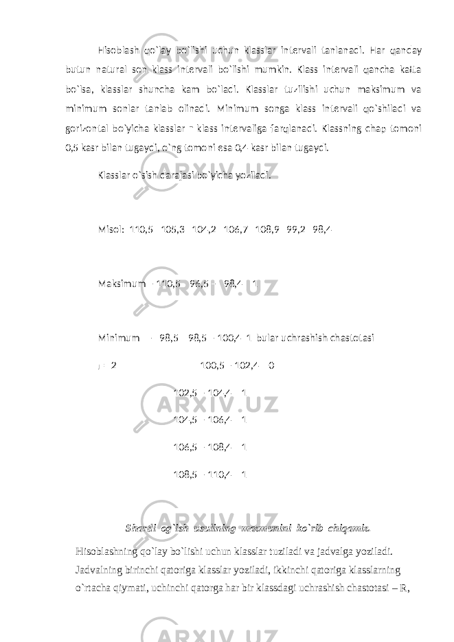 Hisoblash qo`lay bo`lishi uchun klasslar intervali tanlanadi. Har qanday butun natural son klass intervali bo`lishi mumkin. Klass intervali qancha katta bo`lsa, klasslar shuncha kam bo`ladi. Klasslar tuzilishi uchun maksimum va minimum sonlar tanlab olinadi. Minimum songa klass intervali qo`shiladi va gorizontal bo`yicha klasslar г klass intervaliga farqlanadi. Klassning chap tomoni 0,5 kasr bilan tugaydi, o`ng tomoni esa 0,4 kasr bilan tugaydi. Klasslar o`sish darajasi bo`yicha yoziladi. Misol: 110,5 105,3 104,2 106,7 108,9 99,2 98,4 Maksimum – 110,5 96,5 – 98,4 1 Minimum – 98,5 98,5 – 100,4 1 bular uchrashish chastotasi г = 2 100,5 – 102,4 0 102,5 – 104,4 1 104,5 – 106,4 1 106,5 – 108,4 1 108,5 – 110,4 1 Shartli og`ish usulining mazmunini ko`rib chiqamiz. Hisoblashning qo`lay bo`lishi uchun klasslar tuziladi va jadvalga yoziladi. Jadvalning birinchi qatoriga klasslar yoziladi, ikkinchi qatoriga klasslarning o`rtacha qiymati, uchinchi qatorga har bir klassdagi uchrashish chastotasi – R, 