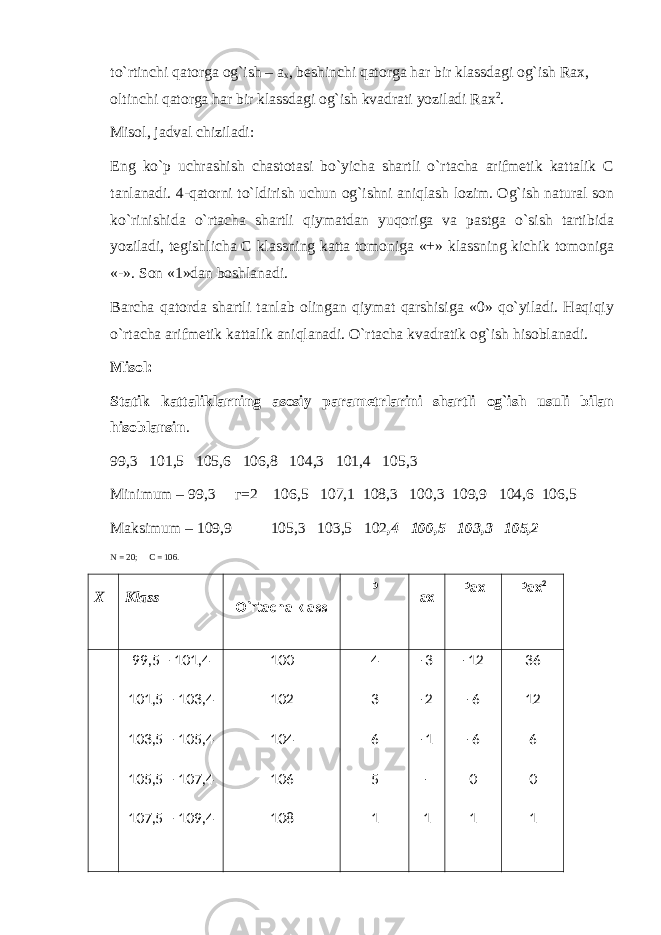 to`rtinchi qatorga og`ish – a x , beshinchi qatorga har bir klassdagi og`ish Rax, oltinchi qatorga har bir klassdagi og`ish kvadrati yoziladi Rax 2 . Misol, jadval chiziladi: Eng ko`p uchrashish chastotasi bo`yicha shartli o`rtacha arifmetik kattalik C tanlanadi. 4-qatorni to`ldirish uchun og`ishni aniqlash lozim. Og`ish natural son ko`rinishida o`rtacha shartli qiymatdan yuqoriga va pastga o`sish tartibida yoziladi, tegishlicha C klassning katta tomoniga «+» klassning kichik tomoniga «-». Son «1»dan boshlanadi. Barcha qatorda shartli tanlab olingan qiymat qarshisiga «0» qo`yiladi. Haqiqiy o`rtacha arifmetik kattalik aniqlanadi. O`rtacha kvadratik og`ish hisoblanadi. Misol: Statik kattaliklarning asosiy parametrlarini shartli og`ish usuli bilan hisoblansin . 99,3 101,5 105,6 106,8 104,3 101,4 105,3 Minimum – 99,3 г =2 106,5 107,1 108,3 100,3 109,9 104,6 106,5 Maksimum – 109,9 105,3 103,5 102 ,4 100,5 103,3 105,2 N = 20; C = 106. X Klass O`rtacha klass P ax Pax Pax 2 99,5 – 101,4 101,5 – 103,4 103,5 – 105,4 105,5 – 107,4 107,5 – 109,4 100 102 104 106 108 4 3 6 5 1 -3 -2 -1 - 1 -12 -6 -6 0 1 36 12 6 0 1 