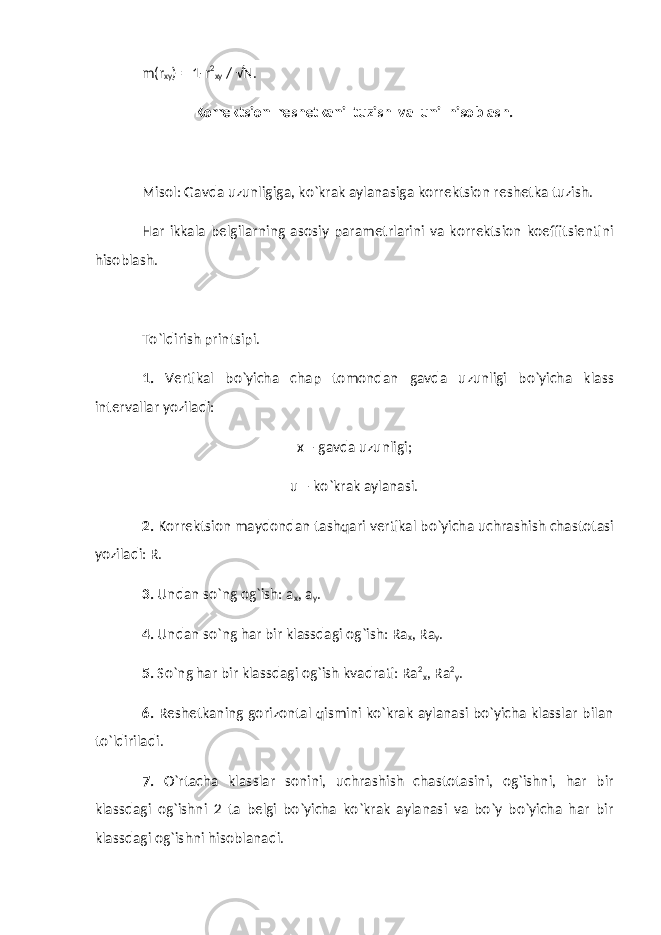 m(r xy ) = 1-r 2 xy / √N. Korrektsion reshetkani tuzish va uni hisoblash. Misol: Gavda uzunligiga, ko`krak aylanasiga korrektsion reshetka tuzish. Har ikkala belgilarning asosiy parametrlarini va korrektsion koeffitsientini hisoblash. To`ldirish printsipi. 1. Vertikal bo`yicha chap tomondan gavda uzunligi bo`yicha klass intervallar yoziladi: x – gavda uzunligi; u – ko`krak aylanasi. 2. Korrektsion maydondan tashqari vertikal bo`yicha uchrashish chastotasi yoziladi: R. 3. Undan so`ng og`ish: a x , a y . 4. Undan so`ng har bir klassdagi og`ish: Ra x , Ra y . 5. So`ng har bir klassdagi og`ish kvadrati: Ra 2 x , Ra 2 y . 6. Reshetkaning gorizontal qismini ko`krak aylanasi bo`yicha klasslar bilan to`ldiriladi. 7. O`rtacha klasslar sonini, uchrashish chastotasini, og`ishni, har bir klassdagi og`ishni 2 ta belgi bo`yicha ko`krak aylanasi va bo`y bo`yicha har bir klassdagi og`ishni hisoblanadi. 