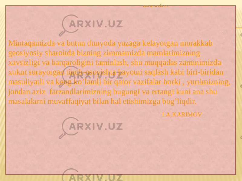 Mintaqamizda va butun dunyoda yuzaga kelayotgan murakkab geosiyosiy sharoitda bizning zimmamizda mamlatimizning xavsizligi va barqaroligini taminlash, shu muqqadas zaminimizda xukm surayotgan tinch-osoyishta hayotni saqlash kabi biri-biridan masuliyatli va keng ko’lamli bir qator vazifalar borki , yurtimizning, jondan aziz farzandlarimizning bugungi va ertangi kuni ana shu masalalarni muvaffaqiyat bilan hal etishimizga bog’liqdir. I.A.KARIMOVwww.arxiv.uz 