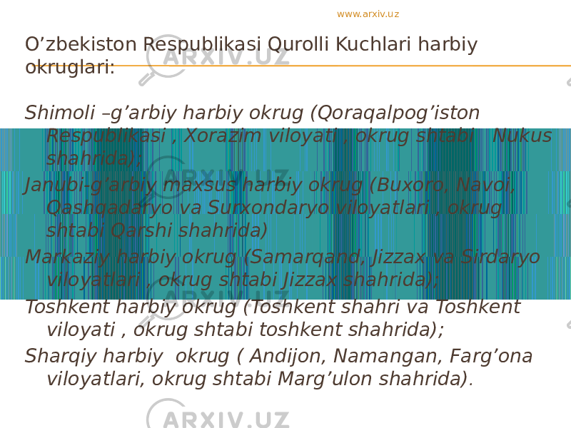 O’zbekiston Respublikasi Qurolli Kuchlari harbiy okruglari: Shimoli –g’arbiy harbiy okrug (Qoraqalpog’iston Respublikasi , Xorazim viloyati , okrug shtabi Nukus shahrida); Janubi-g’arbiy maxsus harbiy okrug (Buxoro, Navoi, Qashqadaryo va Surxondaryo viloyatlari , okrug shtabi Qarshi shahrida) Markaziy harbiy okrug (Samarqand, Jizzax va Sirdaryo viloyatlari , okrug shtabi Jizzax shahrida); Toshkent harbiy okrug (Toshkent shahri va Toshkent viloyati , okrug shtabi toshkent shahrida); Sharqiy harbiy okrug ( Andijon, Namangan, Farg’ona viloyatlari, okrug shtabi Marg’ulon shahrida) .www.arxiv.uz 