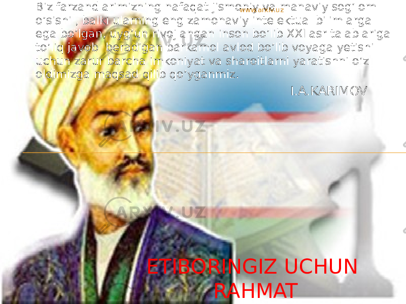 Biz farzandlarimizning nafaqat jismoniy va manaviy sog’lom o’sishi , balki ularning eng zamonaviy intelektual bilimlarga ega bo’lgan, uyg’un rivojlangan inson bo’lib XXI asr talablariga to’liq javob beradigan barkamol avlod bo’lib voyaga yetishi uchun zarur barcha imkoniyat va sharoitlarni yaratishni o’z oldimizga maqsad qilib qo’yganmiz. I.A.KARIMOV ETIBORINGIZ UCHUN RAHMAT www.arxiv.uz 