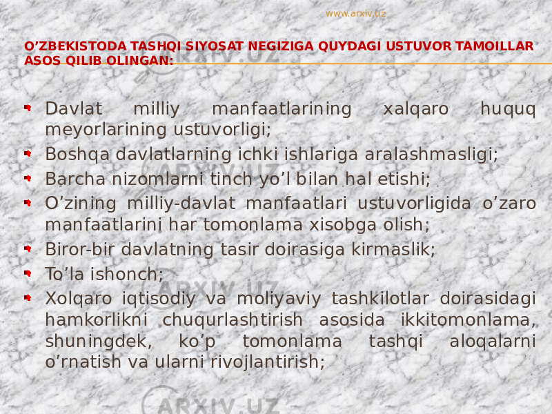 O’ZBEKISTODA TASHQI SIYOSAT NEGIZIGA QUYDAGI USTUVOR TAMOILLAR ASOS QILIB OLINGAN: Davlat milliy manfaatlarining xalqaro huquq meyorlarining ustuvorligi; Boshqa davlatlarning ichki ishlariga aralashmasligi; Barcha nizomlarni tinch yo’l bilan hal etishi; O’zining milliy-davlat manfaatlari ustuvorligida o’zaro manfaatlarini har tomonlama xisobga olish; Biror-bir davlatning tasir doirasiga kirmaslik; To’la ishonch; Xolqaro iqtisodiy va moliyaviy tashkilotlar doirasidagi hamkorlikni chuqurlashtirish asosida ikkitomonlama, shuningdek, ko’p tomonlama tashqi aloqalarni o’rnatish va ularni rivojlantirish; www.arxiv.uz 