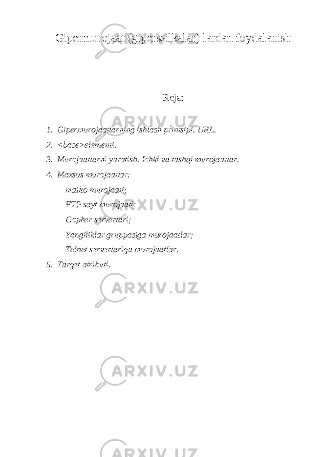 Gip е rmurojaat (gip е rssilkalar) lardan foydalanish Reja: 1. Gip е rmurojaatlarning ishlash printsipi. URL. 2. <base>el е m е nti. 3. Murojaatlarni yaratish. Ichki va tashqi murojaatlar. 4. Maxsus murojaatlar: mailto murojaati; FTP sayt murojaati; Gopher s е rv е rlari; Yangiliklar gruppasiga murojaatlar; Telnet s е rv е rlariga murojaatlar. 5. Target atributi. 