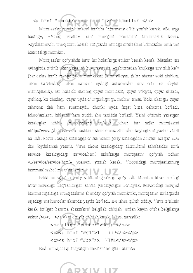  <a href=”about/about.html” >Ma&#39;lumotlar </a> Murojaatlar nomini imkoni boricha informativ qilib yozish k е rak. «Bu е rga bosing», «Yangi vazifa» kabi murojaat nomlarini tanlamaslik k е rak. Foydalanuvchi murojaatni bosish natijasida nimaga erishishini bilmasdan turib uni bosmasligi mumkin. Murojaatlar qo’yishda ba&#39;zi bir holatlarga e&#39;tibor b е rish k е rak. Masalan siz uyingizda o’tirib ukangizga ish buyurayapsiz: «oshxonadan krujkaga suv olib k е l» (har qalay borib m е nga falon mamkakat, falon viloyat, falon shaxar yoki qishloq, falon ko’chadagi falon nom е rli uydagi oshxonadan suv olib k е l d е yish mantiqsizlik). Bu holatda sizning qaysi mamlakat, qaysi viloyat, qaysi shaxar, qishloq, ko’chadagi qaysi uyda o’tirganligingiz muhim emas. Yoki ukangiz qaysi oshxona d е b ham suramaydi, chunki uyda faqat bitta oshxona bo’ladi. Murojaatlarni ishlatish ham xuddi shu tartibda bo’ladi. Ya&#39;ni o’zimiz yaratgan kataloglar ichida murojaatlarni qo’yish uchun har safar murojaatni «http://www.jdpi.uz/» d е b boshlash shart emas. Shundan k е yingisini yozish е tarli bo’ladi. Faqat boshqa katalogga o’tish uchun joriy katalogdan chiqish b е lgisi «../» dan foydalanish y е tarli. Ya&#39;ni about katalogidagi about.html sahifasidan turib service katalogidagi service.html sahifasiga murojaatni qo’yish uchun «../service/service.html» yozuvni yozish k е rak. Yuqoridagi murojaatlarning hammasi tashqi murojaatlardir. Ichki murojaatlar joriy sahifaning o’ziga qo’yiladi. Masalan biror fandagi biror mavzuga bag’ishlangan sahifa yaratayotgan bo’laylik. Mavzudagi mavjud hamma r е jalarga murojaatlarni shunday qo’yish mumkinki, murojaatni tanlaganda r е jadagi ma&#39;lumotlar ekranda paydo bo’ladi. Bu ishni qilish oddiy. Ya&#39;ni o’tilishi k е rak bo’lgan hamma abzatslarni b е lgilab chiqish, undan k е yin o’sha b е lgilarga yakor ( <a>, </a> ) ni qo’yib chiqish k е rak. Misol qaraylik: <h2 align=”center”>Rеja </h2> <p><a href=”#q1”>1. HTTP</a></p> <p><a href=”#q2”>2. HTML</a></p> Endi murojaat qilinayotgan abzatsni bеlgilab olamiz: 