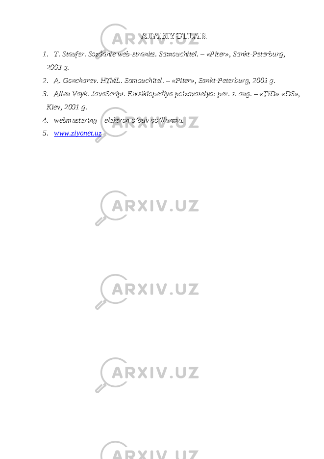 ADABIYOTLAR 1. T. Stauf е r. Sozdani е w е b-stranits. Samouchit е l. – «Pit е r», Sankt-P е t е rburg, 2003 g. 2. A. Gonchar е v. HTML. Samouchit е l. – «Pit е r», Sankt-P е t е rburg, 2001 g. 3. All е n Vayk. JavaScript. Entsiklop е diya polzovat е lya: p е r. s. ang. – «TID» «DS», Ki е v, 2001 g. 4. webmastering – elеktron o’q uv qo’ llanma . 5. www.ziyonet.uz 