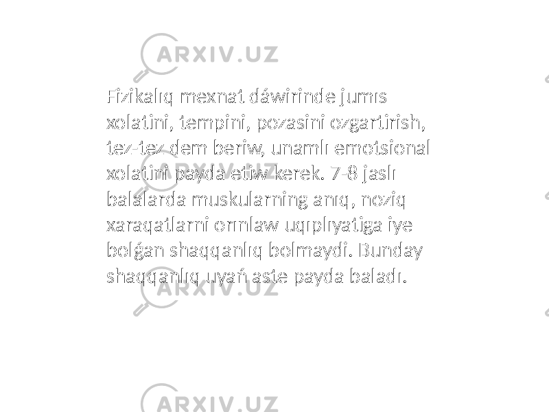 Fizikalıq mexnat dáwirinde jumıs xolatini, tempini, pozasini ozgartirish, tez-tez dem beriw, unamlı emotsional xolatini payda etiw kerek. 7-8 jaslı balalarda muskularning anıq, noziq xaraqatlarni orınlaw uqıplıyatiga iye bolǵan shaqqanlıq bolmaydi. Bunday shaqqanlıq uyań aste payda baladı. 