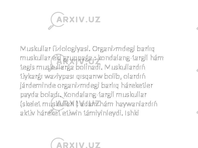 Muskullar fiziologiyasi. Organizmdegi barlıq muskullar eki gruppaǵa : kondalang-targil hám tegis muskullarǵa bolinadi. Muskullardıń tiykarǵı waziypası qısqarıw bolib, olardıń járdeminde organizmdegi barlıq háreketler payda boladı. Kondalang-targil muskullar (skelet muskulları ) adam hám haywanlardıń aktiv háreket etiwin támiyinleydi. Ishki 