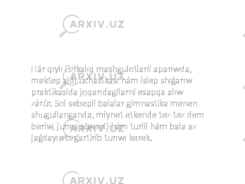 Hár qıylı fizikalıq mashgulotlarii aparıwda, mektep aldı uchastkası hám islep shıǵarıw praktikasida joqarıdagilarni esapqa alıw zárúr. Sol sebepli balalar gimnastika menen shugullanganda, miynet etkende tez-tez dem beriw, jumıs súwreti hám turiii hám bala az jaǵdayın ozgartirib turıwı kerek. 