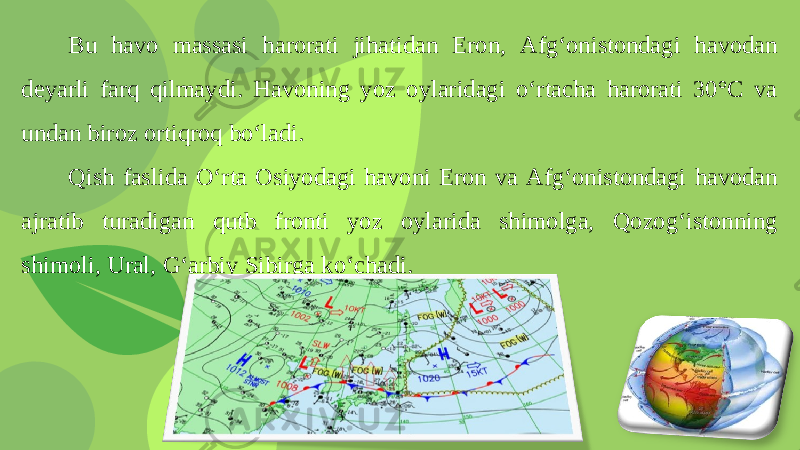 Bu havo massasi harorati jihatidan Eron, Afg‘onistondagi havodan deyarli farq qilmaydi. Havoning yoz oylaridagi o‘rtacha harorati 30°C va undan biroz ortiqroq bo‘ladi. Qish faslida O‘rta Osiyodagi havoni Eron va Afg‘onistondagi havodan ajratib turadigan qutb fronti yoz oylarida shimolga, Qozog‘istonning shimoli, Ural, G‘arbiy Sibirga ko‘chadi. 