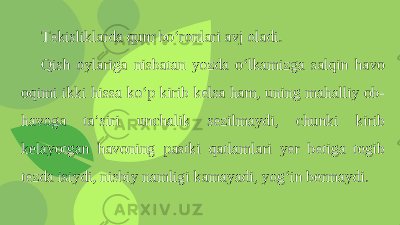 Tekisliklarda qum bo‘ronlari avj oladi. Qish oylariga nisbatan yozda o‘lkamizga salqin havo oqimi ikki hissa ko‘p kirib kelsa ham, uning mahalliy ob- havoga ta’siri unchalik sezilmaydi, chunki kirib kelayotgan havoning pastki qatlamlari yer betiga tegib tezda isiydi, nisbiy namligi kamayadi, yog‘in bermaydi. 