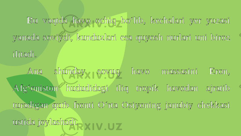 Bu vaqtda havo ochiq bo‘lib, kechalari yer yuzasi yanada soviydi, kunduzlari esa quyosh nurlari uni biroz ilitadi. Ana shunday sovuq havo massasini Eron, Afg‘oniston hududidagi iliq tropik havodan ajratib turadigan qutb fronti O‘rta Osiyoning janubiy chekkasi ustida joylashadi. 