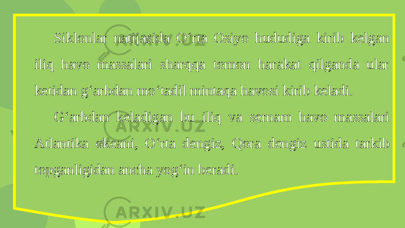 Siklonlar natijasida O‘rta Osiyo hududiga kirib kelgan iliq havo massalari sharqqa tomon harakat qilganda ular ketidan g‘arbdan mo‘tadil mintaqa havosi kirib keladi. G‘arbdan keladigan bu iliq va sernam havo massalari Atlantika okeani, O‘rta dengiz, Qora dengiz ustida tarkib topganligidan ancha yog‘in beradi. 