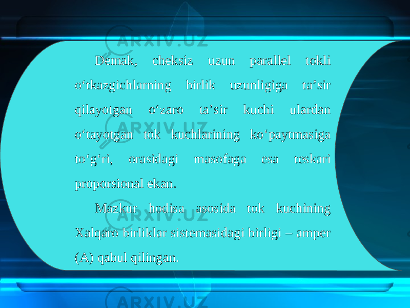 Demak, cheksiz uzun parallel tokli o‘tkazgichlarning birlik uzunligiga ta’sir qilayotgan o‘zaro ta’sir kuchi ulardan o‘tayotgan tok kuchlarining ko‘paytmasiga to‘g‘ri, orasidagi masofaga esa teskari proporsional ekan. Mazkur hodisa asosida tok kuchining Xalqaro birliklar sistemasidagi birligi – amper (A) qabul qilingan. 