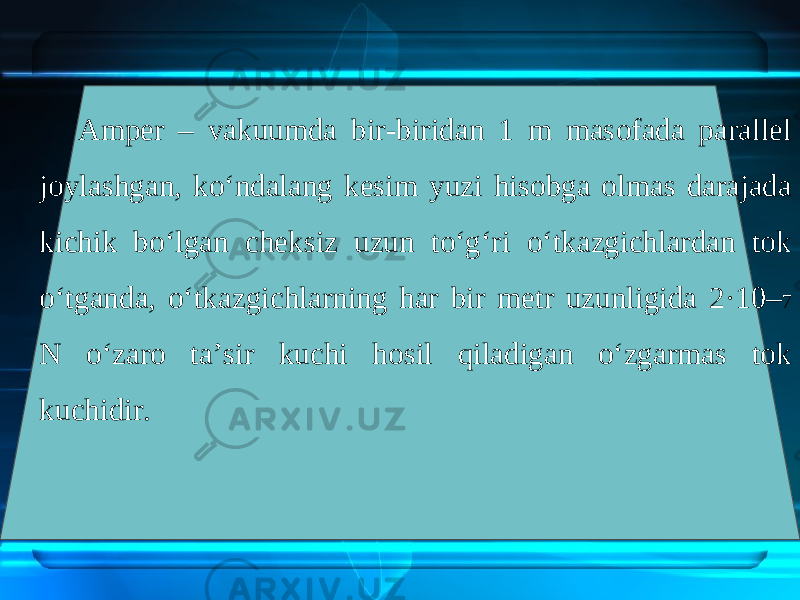 Amper – vakuumda bir-biridan 1 m masofada parallel joylashgan, ko‘ndalang kesim yuzi hisobga olmas darajada kichik bo‘lgan cheksiz uzun to‘g‘ri o‘tkazgichlardan tok o‘tganda, o‘tkazgichlarning har bir metr uzunligida 2·10– 7 N o‘zaro ta’sir kuchi hosil qiladigan o‘zgarmas tok kuchidir. 