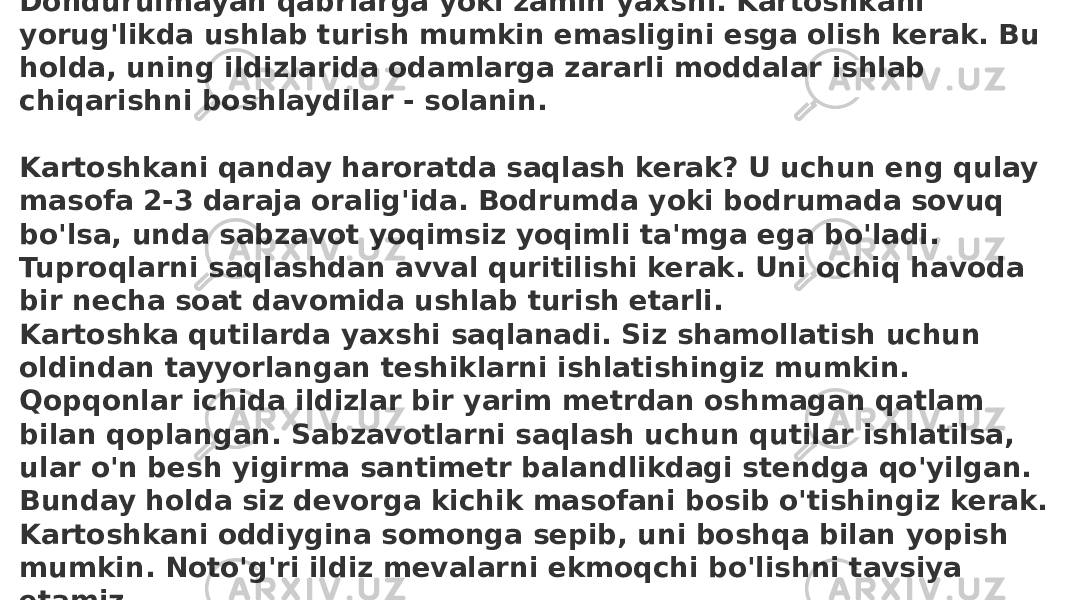 Bu sabzavot uchun siz qorong&#39;i xonani tanlashingiz kerak. Dondurulmayan qabrlarga yoki zamin yaxshi. Kartoshkani yorug&#39;likda ushlab turish mumkin emasligini esga olish kerak. Bu holda, uning ildizlarida odamlarga zararli moddalar ishlab chiqarishni boshlaydilar - solanin. Kartoshkani qanday haroratda saqlash kerak? U uchun eng qulay masofa 2-3 daraja oralig&#39;ida. Bodrumda yoki bodrumada sovuq bo&#39;lsa, unda sabzavot yoqimsiz yoqimli ta&#39;mga ega bo&#39;ladi. Tuproqlarni saqlashdan avval quritilishi kerak. Uni ochiq havoda bir necha soat davomida ushlab turish etarli. Kartoshka qutilarda yaxshi saqlanadi. Siz shamollatish uchun oldindan tayyorlangan teshiklarni ishlatishingiz mumkin. Qopqonlar ichida ildizlar bir yarim metrdan oshmagan qatlam bilan qoplangan. Sabzavotlarni saqlash uchun qutilar ishlatilsa, ular o&#39;n besh yigirma santimetr balandlikdagi stendga qo&#39;yilgan. Bunday holda siz devorga kichik masofani bosib o&#39;tishingiz kerak. Kartoshkani oddiygina somonga sepib, uni boshqa bilan yopish mumkin. Noto&#39;g&#39;ri ildiz mevalarni ekmoqchi bo&#39;lishni tavsiya etamiz. . 