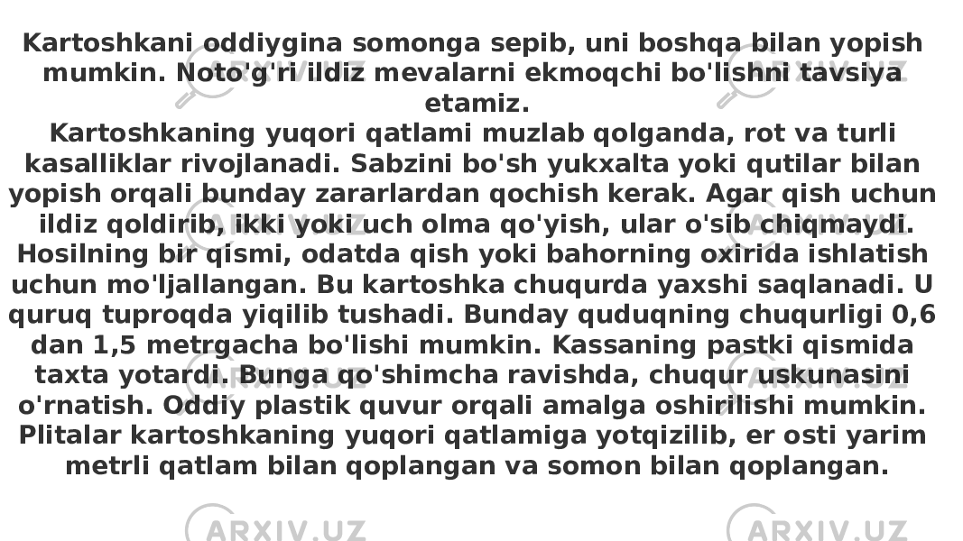 Kartoshkani oddiygina somonga sepib, uni boshqa bilan yopish mumkin. Noto&#39;g&#39;ri ildiz mevalarni ekmoqchi bo&#39;lishni tavsiya etamiz. Kartoshkaning yuqori qatlami muzlab qolganda, rot va turli kasalliklar rivojlanadi. Sabzini bo&#39;sh yukxalta yoki qutilar bilan yopish orqali bunday zararlardan qochish kerak. Agar qish uchun ildiz qoldirib, ikki yoki uch olma qo&#39;yish, ular o&#39;sib chiqmaydi. Hosilning bir qismi, odatda qish yoki bahorning oxirida ishlatish uchun mo&#39;ljallangan. Bu kartoshka chuqurda yaxshi saqlanadi. U quruq tuproqda yiqilib tushadi. Bunday quduqning chuqurligi 0,6 dan 1,5 metrgacha bo&#39;lishi mumkin. Kassaning pastki qismida taxta yotardi. Bunga qo&#39;shimcha ravishda, chuqur uskunasini o&#39;rnatish. Oddiy plastik quvur orqali amalga oshirilishi mumkin. Plitalar kartoshkaning yuqori qatlamiga yotqizilib, er osti yarim metrli qatlam bilan qoplangan va somon bilan qoplangan. 