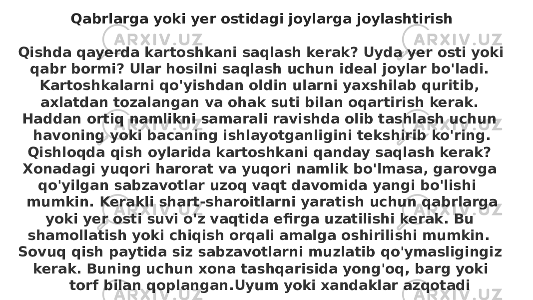 Qabrlarga yoki yer ostidagi joylarga joylashtirish   Qishda qayerda kartoshkani saqlash kerak? Uyda yer osti yoki qabr bormi? Ular hosilni saqlash uchun ideal joylar bo&#39;ladi. Kartoshkalarni qo&#39;yishdan oldin ularni yaxshilab quritib, axlatdan tozalangan va ohak suti bilan oqartirish kerak. Haddan ortiq namlikni samarali ravishda olib tashlash uchun havoning yoki bacaning ishlayotganligini tekshirib ko&#39;ring. Qishloqda qish oylarida kartoshkani qanday saqlash kerak? Xonadagi yuqori harorat va yuqori namlik bo&#39;lmasa, garovga qo&#39;yilgan sabzavotlar uzoq vaqt davomida yangi bo&#39;lishi mumkin. Kerakli shart-sharoitlarni yaratish uchun qabrlarga yoki yer osti suvi o&#39;z vaqtida efirga uzatilishi kerak. Bu shamollatish yoki chiqish orqali amalga oshirilishi mumkin. Sovuq qish paytida siz sabzavotlarni muzlatib qo&#39;ymasligingiz kerak. Buning uchun xona tashqarisida yong&#39;oq, barg yoki torf bilan qoplangan.Uyum yoki xandaklar azqotadi 