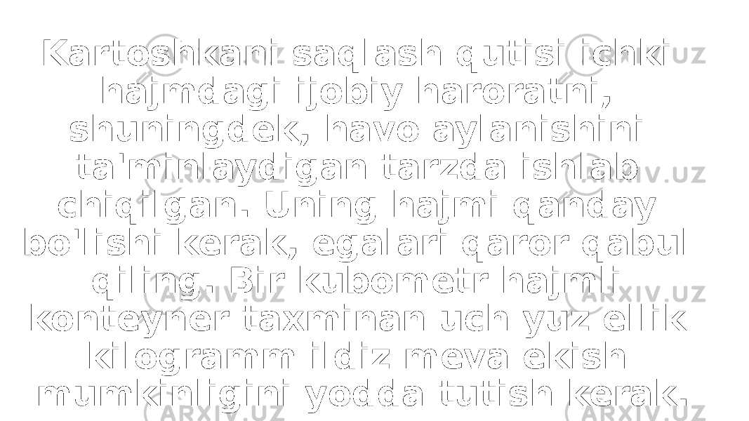 Kartoshkani saqlash qutisi ichki hajmdagi ijobiy haroratni, shuningdek, havo aylanishini ta&#39;minlaydigan tarzda ishlab chiqilgan. Uning hajmi qanday bo&#39;lishi kerak, egalari qaror qabul qiling. Bir kubometr hajmli konteyner taxminan uch yuz ellik kilogramm ildiz meva ekish mumkinligini yodda tutish kerak. 