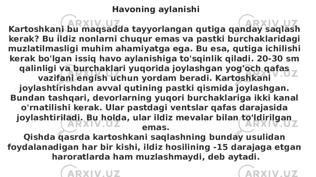 Havoning aylanishi   Kartoshkani bu maqsadda tayyorlangan qutiga qanday saqlash kerak? Bu ildiz nonlarni chuqur emas va pastki burchaklaridagi muzlatilmasligi muhim ahamiyatga ega. Bu esa, qutiga ichilishi kerak bo&#39;lgan issiq havo aylanishiga to&#39;sqinlik qiladi. 20-30 sm qalinligi va burchaklari yuqorida joylashgan yog&#39;och qafas vazifani engish uchun yordam beradi. Kartoshkani joylashtirishdan avval qutining pastki qismida joylashgan. Bundan tashqari, devorlarning yuqori burchaklariga ikki kanal o&#39;rnatilishi kerak. Ular pastdagi ventslar qafas darajasida joylashtiriladi. Bu holda, ular ildiz mevalar bilan to&#39;ldirilgan emas. Qishda qasrda kartoshkani saqlashning bunday usulidan foydalanadigan har bir kishi, ildiz hosilining -15 darajaga etgan haroratlarda ham muzlashmaydi, deb aytadi. 