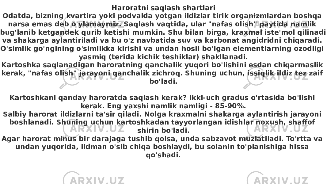 Haroratni saqlash shartlari Odatda, bizning kvartira yoki podvalda yotgan ildizlar tirik organizmlardan boshqa narsa emas deb o&#39;ylamaymiz. Saqlash vaqtida, ular &#34;nafas olish&#34; paytida namlik bug&#39;lanib ketgandek qurib ketishi mumkin. Shu bilan birga, kraxmal iste&#39;mol qilinadi va shakarga aylantiriladi va bu o&#39;z navbatida suv va karbonat angidridni chiqaradi. O&#39;simlik go&#39;ngining o&#39;simlikka kirishi va undan hosil bo&#39;lgan elementlarning ozodligi yasmiq (terida kichik teshiklar) shakllanadi. Kartoshka saqlanadigan haroratning qanchalik yuqori bo&#39;lishini esdan chiqarmaslik kerak, &#34;nafas olish&#34; jarayoni qanchalik zichroq. Shuning uchun, issiqlik ildiz tez zaif bo&#39;ladi.      Kartoshkani qanday haroratda saqlash kerak? Ikki-uch gradus o&#39;rtasida bo&#39;lishi kerak. Eng yaxshi namlik namligi - 85-90%. Salbiy harorat ildizlarni ta&#39;sir qiladi. Nolga kraxmalni shakarga aylantirish jarayoni boshlanadi. Shuning uchun kartoshkadan tayyorlangan idishlar noxush, shaffof shirin bo&#39;ladi. Agar harorat minus bir darajaga tushib qolsa, unda sabzavot muzlatiladi. To&#39;rtta va undan yuqorida, ildman o&#39;sib chiqa boshlaydi, bu solanin to&#39;planishiga hissa qo&#39;shadi. 