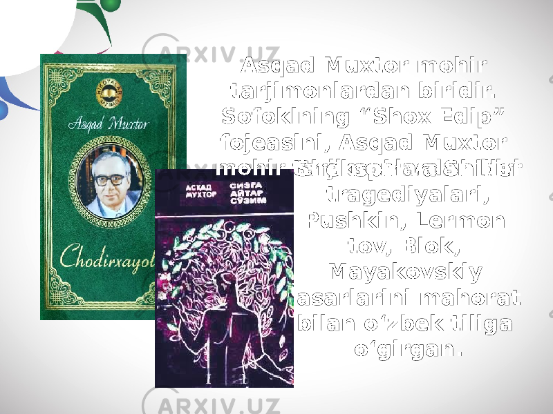 Sh е kspir v а Shill е r tr а g е diy а l а ri, Pushkin, L е rm о n t о v, Bl о k, M а y а k о vskiy а s а rl а rini m а h о r а t bil а n o‘zb е k tilig а o‘girg а n.Asqad Muxtor mohir tarjimonlardan biridir. Sofoklning “Shox Edip” fojeasini, Asqad Muxtor mohir tarjimonlardan biri 