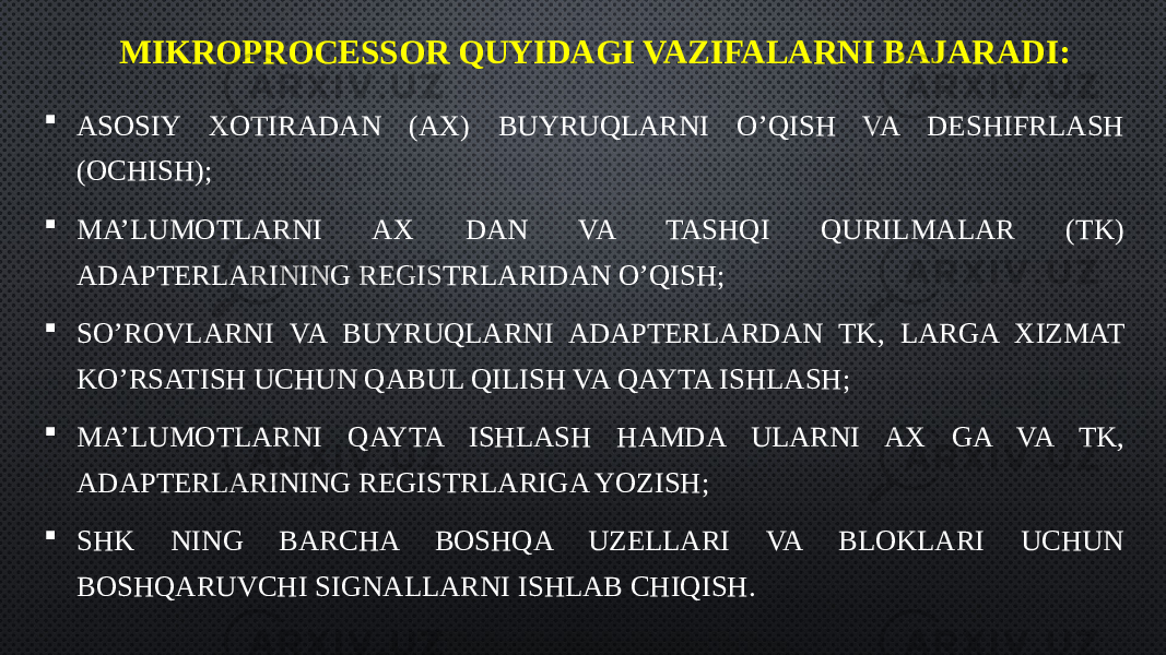 MIKROPROCESSOR QUYIDAGI VAZIFALARNI BAJARADI:  ASOSIY XOTIRADAN (AX) BUYRUQLARNI O’QISH VA DESHIFRLASH (OCHISH);  MA’LUMOTLARNI AX DAN VA TASHQI QURILMALAR (TK) ADAPTERLARINING REGISTRLARIDAN O’QISH;  SO’ROVLARNI VA BUYRUQLARNI ADAPTERLARDAN TK, LARGA XIZMAT KO’RSATISH UCHUN QABUL QILISH VA QAYTA ISHLASH;  MA’LUMOTLARNI QAYTA ISHLASH HAMDA ULARNI AX GA VA TK, ADAPTERLARINING REGISTRLARIGA YOZISH;  SHK NING BARCHA BOSHQA UZELLARI VA BLOKLARI UCHUN BOSHQARUVCHI SIGNALLARNI ISHLAB CHIQISH. 