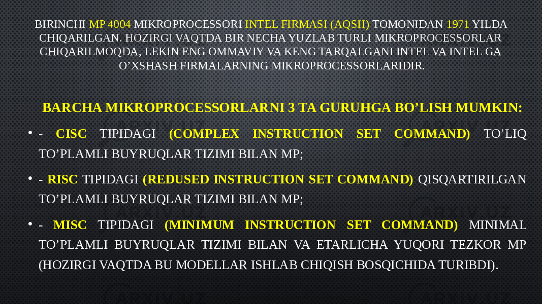 BIRINCHI MP 4004 MIKROPROCESSORI INTEL FIRMASI (AQSH) TOMONIDAN 1971 YILDA CHIQARILGAN. HOZIRGI VAQTDA BIR NECHA YUZLAB TURLI MIKROPROCESSORLAR CHIQARILMOQDA, LEKIN ENG OMMAVIY VA KENG TARQALGANI INTEL VA INTEL GA O’XSHASH FIRMALARNING MIKROPROCESSORLARIDIR. BARCHA MIKROPROCESSORLARNI 3 TA GURUHGA BO’LISH MUMKIN: • - CISC TIPIDAGI (COMPLEX INSTRUCTION SET COMMAND) TO’LIQ TO’PLAMLI BUYRUQLAR TIZIMI BILAN MP; • - RISC TIPIDAGI (REDUSED INSTRUCTION SET COMMAND) QISQARTIRILGAN TO’PLAMLI BUYRUQLAR TIZIMI BILAN MP; • - MISC TIPIDAGI (MINIMUM INSTRUCTION SET COMMAND) MINIMAL TO’PLAMLI BUYRUQLAR TIZIMI BILAN VA ETARLICHA YUQORI TEZKOR MP (HOZIRGI VAQTDA BU MODELLAR ISHLAB CHIQISH BOSQICHIDA TURIBDI). 
