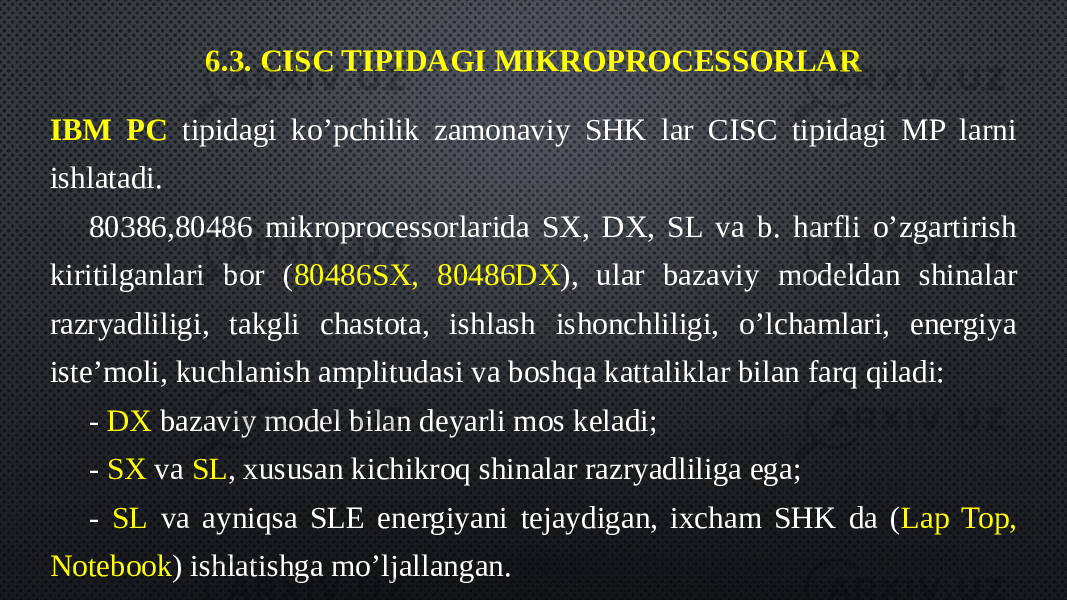 6.3. CISC TIPIDAGI MIKROPROCESSORLAR IBM PC tipidagi ko’pchilik zamonaviy SHK lar CISC tipidagi MP larni ishlatadi. 80386,80486 mikroprocessorlarida SX, DX, SL va b. harfli o’zgartirish kiritilganlari bor ( 80486SX, 80486DX ), ular bazaviy modeldan shinalar razryadliligi, takgli chastota, ishlash ishonchliligi, o’lchamlari, energiya iste’moli, kuchlanish amplitudasi va boshqa kattaliklar bilan farq qiladi: - DX bazaviy model bilan deyarli mos keladi; - SX va SL , xususan kichikroq shinalar razryadliliga ega; - SL va ayniqsa SLE energiyani tejaydigan, ixcham SHK da ( Lap Top, Notebook ) ishlatishga mo’ljallangan. 