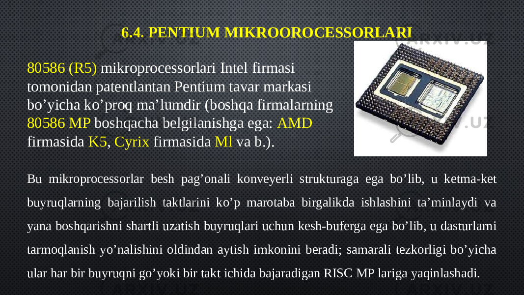 6.4. PENTIUM MIKROOROCESSORLARI 80586 (R5) mikroprocessorlari Intel firmasi tomonidan patentlantan Pentium tavar markasi bo’yicha ko’proq ma’lumdir (boshqa firmalarning 80586 MP boshqacha belgilanishga ega: AMD firmasida K5 , Cyrix firmasida Ml va b.). Bu mikroprocessorlar besh pag’onali konveyerli strukturaga ega bo’lib, u ketma-ket buyruqlarning bajarilish taktlarini ko’p marotaba birgalikda ishlashini ta’minlaydi va yana boshqarishni shartli uzatish buyruqlari uchun kesh-buferga ega bo’lib, u dasturlarni tarmoqlanish yo’nalishini oldindan aytish imkonini beradi; samarali tezkorligi bo’yicha ular har bir buyruqni go’yoki bir takt ichida bajaradigan RISC MP lariga yaqinlashadi. 