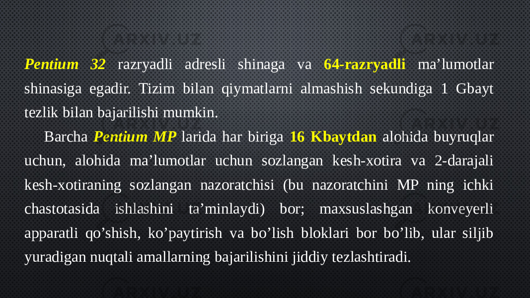 Pentium 32 razryadli adresli shinaga va 64-razryadli ma’lumotlar shinasiga egadir. Tizim bilan qiymatlarni almashish sekundiga 1 Gbayt tezlik bilan bajarilishi mumkin. Barcha Pentium MP larida har biriga 16 Kbaytdan alohida buyruqlar uchun, alohida ma’lumotlar uchun sozlangan kesh-xotira va 2-darajali kesh-xotiraning sozlangan nazoratchisi (bu nazoratchini MP ning ichki chastotasida ishlashini ta’minlaydi) bor; maxsuslashgan konveyerli apparatli qo’shish, ko’paytirish va bo’lish bloklari bor bo’lib, ular siljib yuradigan nuqtali amallarning bajarilishini jiddiy tezlashtiradi. 