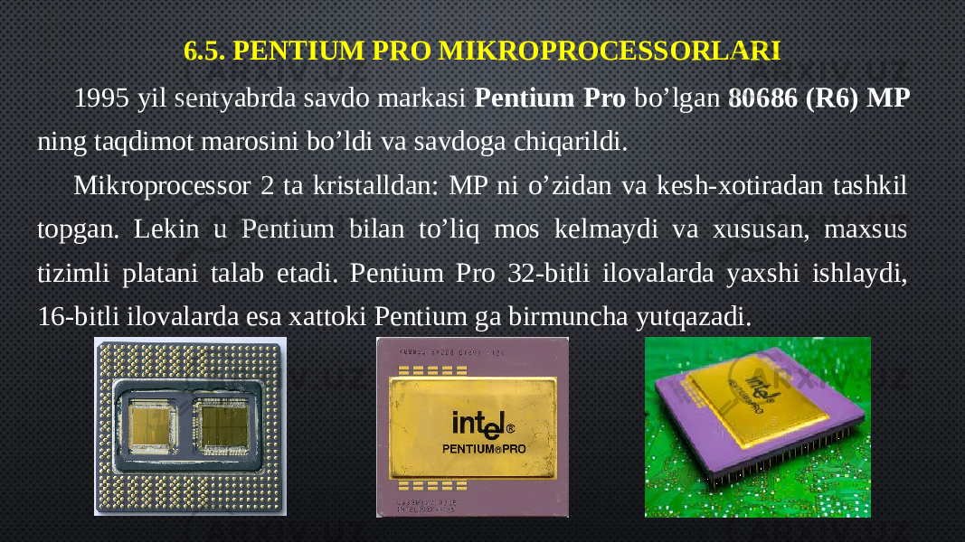 6.5. PENTIUM PRO MIKROPROCESSORLARI 1995 yil sentyabrda savdo markasi Pentium Pro bo’lgan 80686 (R6) MP ning taqdimot marosini bo’ldi va savdoga chiqarildi. Mikroprocessor 2 ta kristalldan: MP ni o’zidan va kesh-xotiradan tashkil topgan. Lekin u Pentium bilan to’liq mos kelmaydi va xususan, maxsus tizimli platani talab etadi. Pentium Pro 32-bitli ilovalarda yaxshi ishlaydi, 16-bitli ilovalarda esa xattoki Pentium ga birmuncha yutqazadi. 