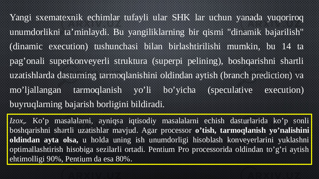 Yangi sxematexnik echimlar tufayli ular SHK lar uchun yanada yuqoriroq unumdorlikni ta’minlaydi. Bu yangiliklarning bir qismi &#34;dinamik bajarilish&#34; (dinamic execution) tushunchasi bilan birlashtirilishi mumkin, bu 14 ta pag’onali superkonveyerli struktura (superpi pelining), boshqarishni shartli uzatishlarda dasturning tarmoqlanishini oldindan aytish (branch prediction) va mo’ljallangan tarmoqlanish yo’li bo’yicha (speculative execution) buyruqlarning bajarish borligini bildiradi. Izox,. Ko’p masalalarni, ayniqsa iqtisodiy masalalarni echish dasturlarida ko’p sonli boshqarishni shartli uzatishlar mavjud. Agar processor o’tish, tarmoqlanish yo’nalishini oldindan ayta olsa, u holda uning ish unumdorligi hisoblash konveyerlarini yuklashni optimallashtirish hisobiga sezilarli ortadi. Pentium Pro processorida oldindan to’g’ri aytish ehtimolligi 90%, Pentium da esa 80%. 