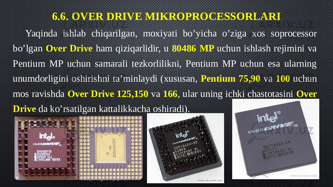6.6. OVER DRIVE MIKROPROCESSORLARI Yaqinda ishlab chiqarilgan, moxiyati bo’yicha o’ziga xos soprocessor bo’lgan Over Drive ham qiziqarlidir, u 80486 MP uchun ishlash rejimini va Pentium MP uchun samarali tezkorlilikni, Pentium MP uchun esa ularning unumdorligini oshirishni ta’minlaydi (xususan, Pentium 75,90 va 100 uchun mos ravishda Over Drive 125,150 va 166 , ular uning ichki chastotasini Over Drive da ko’rsatilgan kattalikkacha oshiradi). 
