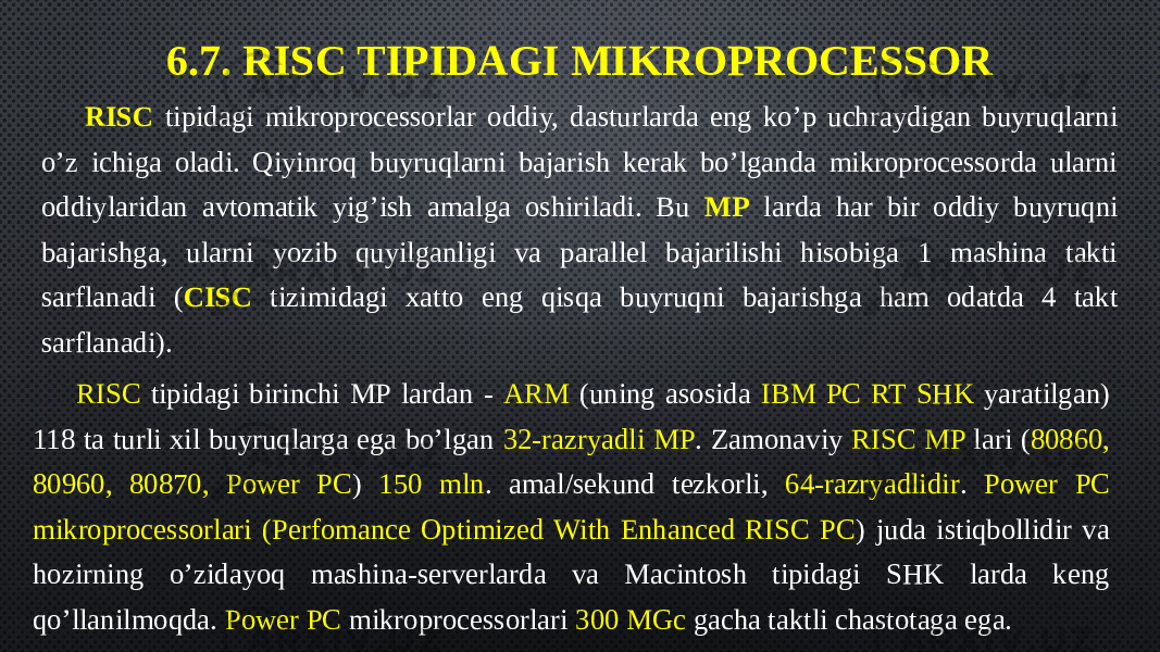 6.7. RISC TIPIDAGI MIKROPROCESSOR RISC tipidagi mikroprocessorlar oddiy, dasturlarda eng ko’p uchraydigan buyruqlarni o’z ichiga oladi. Qiyinroq buyruqlarni bajarish kerak bo’lganda mikroprocessorda ularni oddiylaridan avtomatik yig’ish amalga oshiriladi. Bu MP larda har bir oddiy buyruqni bajarishga, ularni yozib quyilganligi va parallel bajarilishi hisobiga 1 mashina takti sarflanadi ( CISC tizimidagi xatto eng qisqa buyruqni bajarishga ham odatda 4 takt sarflanadi). RISC tipidagi birinchi MP lardan - ARM (uning asosida IBM PC RT SHK yaratilgan) 118 ta turli xil buyruqlarga ega bo’lgan 32-razryadli MP . Zamonaviy RISC MP lari ( 80860, 80960, 80870, Power PC ) 150 mln . amal/sekund tezkorli, 64-razryadlidir . Power PC mikroprocessorlari (Perfomance Optimized With Enhanced RISC PC ) juda istiqbollidir va hozirning o’zidayoq mashina-serverlarda va Macintosh tipidagi SHK larda keng qo’llanilmoqda. Power PC mikroprocessorlari 300 MGc gacha taktli chastotaga ega. 