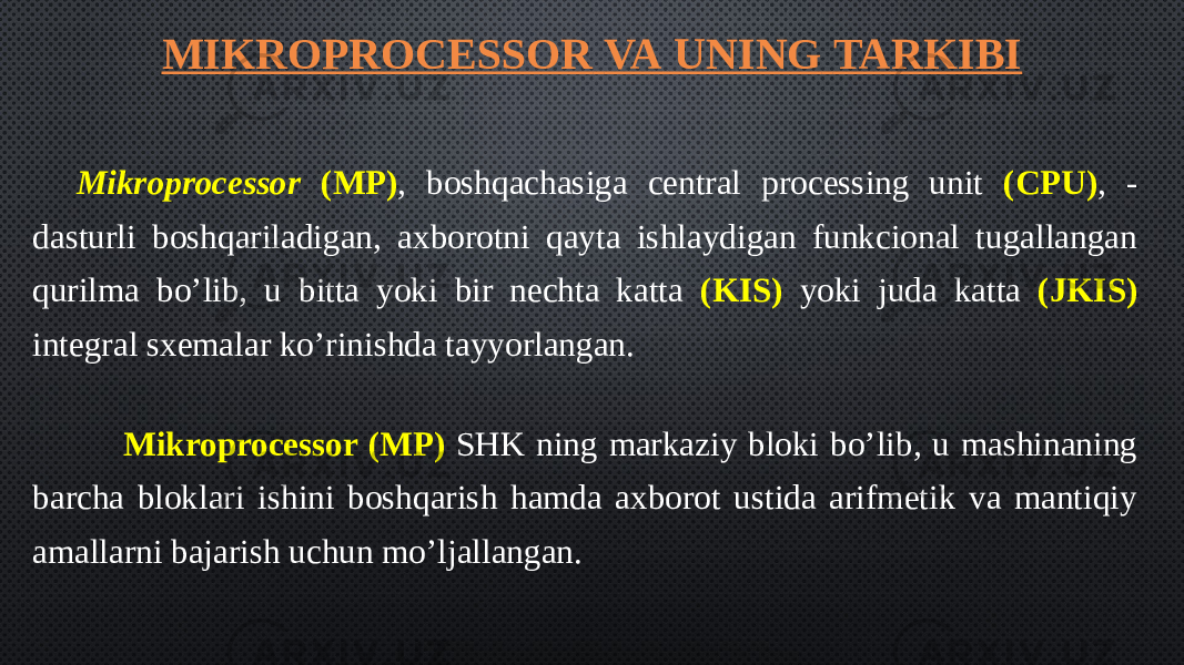 MIKROPROCESSOR VA UNING TARKIBI Mikroprocessor (MP) , boshqachasiga central processing unit (CPU) , - dasturli boshqariladigan, axborotni qayta ishlaydigan funkcional tugallangan qurilma bo’lib, u bitta yoki bir nechta katta (KIS) yoki juda katta (JKIS) integral sxemalar ko’rinishda tayyorlangan.       Mikroprocessor (MP) SHK ning markaziy bloki bo’lib, u mashinaning barcha bloklari ishini boshqarish hamda axborot ustida arifmetik va mantiqiy amallarni bajarish uchun mo’ljallangan. 