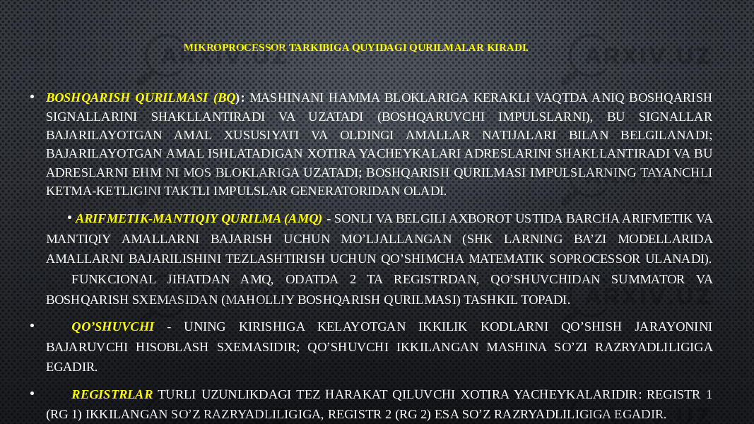 MIKROPROCESSOR TARKIBIGA QUYIDAGI QURILMALAR KIRADI. • BOSHQARISH QURILMASI (BQ ): MASHINANI HAMMA BLOKLARIGA KERAKLI VAQTDA ANIQ BOSHQARISH SIGNALLARINI SHAKLLANTIRADI VA UZATADI (BOSHQARUVCHI IMPULSLARNI), BU SIGNALLAR BAJARILAYOTGAN AMAL XUSUSIYATI VA OLDINGI AMALLAR NATIJALARI BILAN BELGILANADI; BAJARILAYOTGAN AMAL ISHLATADIGAN XOTIRA YACHEYKALARI ADRESLARINI SHAKLLANTIRADI VA BU ADRESLARNI EHM NI MOS BLOKLARIGA UZATADI; BOSHQARISH QURILMASI IMPULSLARNING TAYANCHLI KETMA-KETLIGINI TAKTLI IMPULSLAR GENERATORIDAN OLADI. • ARIFMETIK-MANTIQIY QURILMA (AMQ) - SONLI VA BELGILI AXBOROT USTIDA BARCHA ARIFMETIK VA MANTIQIY AMALLARNI BAJARISH UCHUN MO’LJALLANGAN (SHK LARNING BA’ZI MODELLARIDA AMALLARNI BAJARILISHINI TEZLASHTIRISH UCHUN QO’SHIMCHA MATEMATIK SOPROCESSOR ULANADI). FUNKCIONAL JIHATDAN AMQ, ODATDA 2 TA REGISTRDAN, QO’SHUVCHIDAN SUMMATOR VA BOSHQARISH SXEMASIDAN (MAHOLLIY BOSHQARISH QURILMASI) TASHKIL TOPADI. • QO’SHUVCHI - UNING KIRISHIGA KELAYOTGAN IKKILIK KODLARNI QO’SHISH JARAYONINI BAJARUVCHI HISOBLASH SXEMASIDIR; QO’SHUVCHI IKKILANGAN MASHINA SO’ZI RAZRYADLILIGIGA EGADIR. • REGISTRLAR TURLI UZUNLIKDAGI TEZ HARAKAT QILUVCHI XOTIRA YACHEYKALARIDIR: REGISTR 1 (RG 1) IKKILANGAN SO’Z RAZRYADLILIGIGA, REGISTR 2 (RG 2) ESA SO’Z RAZRYADLILIGIGA EGADIR. 