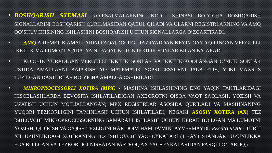 • BOSHQARISH SXEMASI KO’RSATMALARNING KODLI SHINASI BO’YICHA BOSHQARISH SIGNALLARINI BOSHQARISH QURILMASIDAN QABUL QILADI VA ULARNI REGISTRLARNING VA AMQ QO’SHUVCHISINING ISHLASHINI BOSHQARISH UCHUN SIGNALLARGA O’ZGARTIRADI. • AMQ ARIFMETIK AMALLARINI FAQAT OXIRGI RAZRYADDAN KEYIN QAYD QILINGAN VERGULLI IKKILIK MA’LUMOT USTIDA, YA’NI FAQAT BUTUN IKKILIK SONLAR BILAN BAJARADI. • KO’CHIB YURADIGAN VERGULLI IKKILIK SONLAR VA IKKILIK-KODLANGAN O’NLIK SONLAR USTIDA AMALLARNI BAJARISH YO MATEMATIK SOPROCESSORNI JALB ETIB, YOKI MAXSUS TUZILGAN DASTURLAR BO’YICHA AMALGA OSHIRILADI. •   MIKROPROCESSORLI XOTIRA (MPX) - MASHINA ISHLASHINING ENG YAQIN TAKTLARIDAGI HISOBLASHLARDA BEVOSITA ISHLATILADIGAN AXBOROTNI QISQA VAQT SAQLASH, YOZISH VA UZATISH UCHUN MO’LJALLANGAN; MPX REGISTRLAR ASOSIDA QURILADI VA MASHINANING YUQORI TEZKORLIGINI TA’MINLASH UCHUN ISHLATILADI, NEGAKI ASOSIY XOTIRA (AX) TEZ ISHLOVCHI MIKROPROCESSORNING SAMARALI ISHLASHI UCHUN KERAK BO’LGAN MA’LUMOTNI YOZISH, QIDIRISH VA O’QISH TEZLIGINI HAR DOIM HAM TA’MINLAYVERMAYDI. REGISTRLAR - TURLI XIL UZUNLIKDAGI XOTIRANING TEZ ISHLOVCHI YACHEYKALARI (1 BAYT STANDART UZUNLIKKA EGA BO’LGAN VA TEZKORLIGI NISBATAN PASTROQ AX YACHEYKALARIDAN FARQLI O’LAROQ,). 